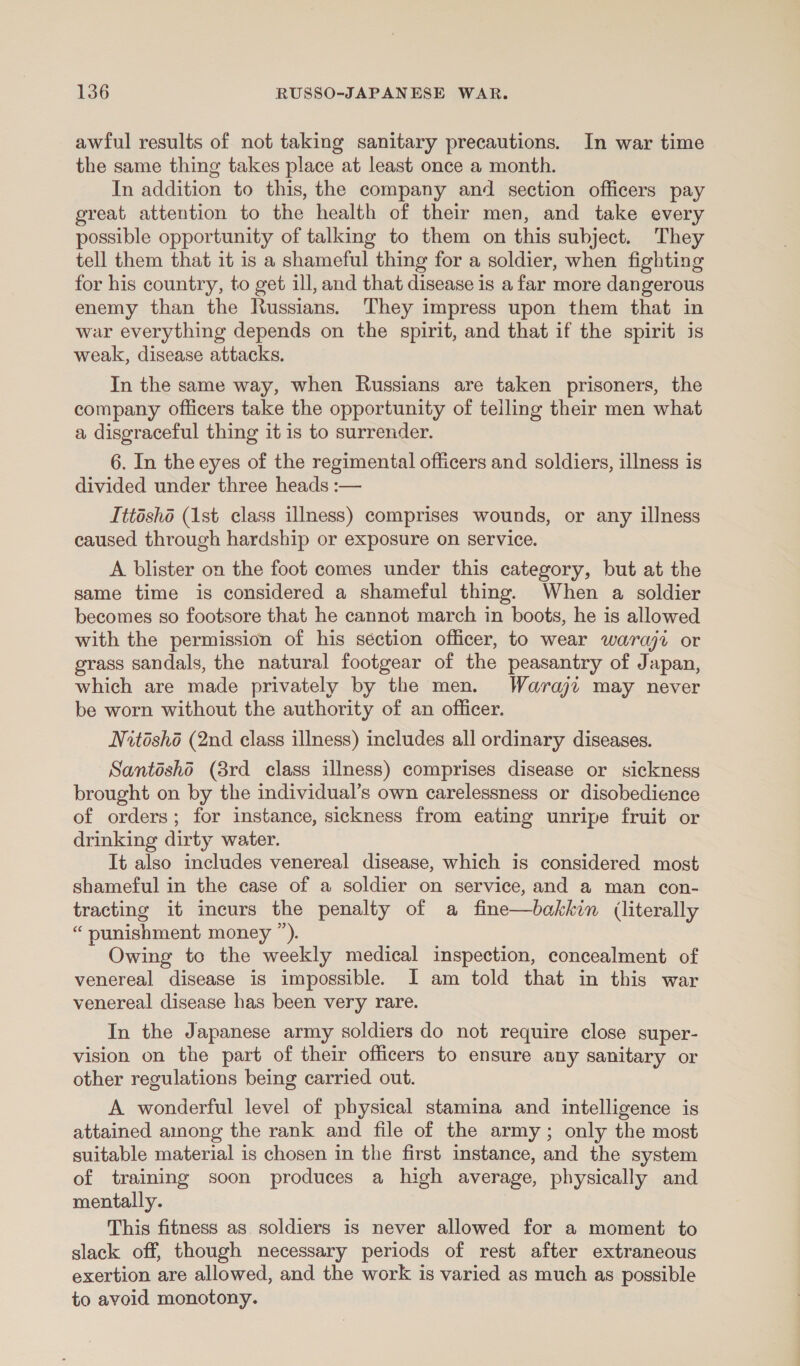 awful results of not taking sanitary precautions. In war time the same thing takes place at least once a month. In addition to this, the company and section officers pay great attention to the health of their men, and take every possible opportunity of talking to them on this subject. They tell them that it is a shameful thing for a soldier, when fighting for his country, to get ill, and that disease is a far more dangerous enemy than the Russians. They impress upon them that in war everything depends on the spirit, and that if the spirit is weak, disease attacks. In the same way, when Russians are taken prisoners, the company officers take the opportunity of telling their men what a disgraceful thing it is to surrender. 6. In the eyes of the regimental officers and soldiers, illness is divided under three heads :— Ittéshé (1st class illness) comprises wounds, or any illness caused through hardship or exposure on service. A blister on the foot comes under this category, but at the same time is considered a shameful thing. When a soldier becomes so footsore that he cannot march in boots, he is allowed with the permission of his séction officer, to wear waraji or grass sandals, the natural footgear of the peasantry of Japan, which are made privately by the men. Waraji may never be worn without the authority of an officer. Nitéshé (2nd class illness) includes all ordinary diseases. Santosho (8rd class illness) comprises disease or sickness brought on by the individual’s own carelessness or disobedience of orders; for instance, sickness from eating unripe fruit or drinking dirty water. It also includes venereal disease, which is considered most shameful in the case of a soldier on service, and a man con- tracting it incurs the penalty of a fine—bakkin (literally “ punishment money ”). Owing to the weekly medical inspection, concealment of venereal disease is impossible. JI am told that in this war venereal disease has been very rare. In the Japanese army soldiers do not require close super- vision on the part of their officers to ensure any sanitary or other regulations being carried out. A wonderful level of physical stamina and intelligence is attained among the rank and file of the army; only the most suitable material is chosen in the first instance, and the system of training soon produces a high average, physically and mentally. This fitness as soldiers is never allowed for a moment to slack off, though necessary periods of rest after extraneous exertion are allowed, and the work is varied as much as possible to avoid monotony.