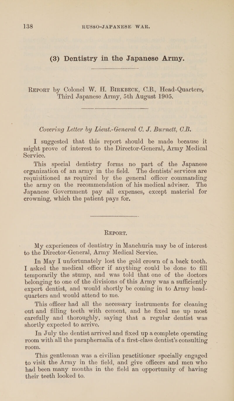 (3) Dentistry in the Japanese Army. Report by Colonel W. H. BirksBeEcr, C.B., Head-Quarters, Third Japanese Army, 5th August 1905. Covering Letter by Ineut.-General C. J. Burnett, OB. I suggested that this report should be made because it might prove of interest to the Director-General, Army Medical Service. This special dentistry forms no part of the Japanese organization of an army in the field. The dentists’ services are requisitioned as required by the general officer commanding the army on the recommendation of his medical adviser. The Japanese Government pay all expenses, except material for crowning, which the patient pays for. REPORT. My experiences of dentistry in Manchuria may be of interest to the Director-General, Army Medical Service. In May I unfortunately lost the gold crown of a back tooth. I asked the medical officer if anything could be done to fill temporarily the stump, and was told that one of the doctors belonging to one of the divisions of this Army was a sufficiently expert dentist, and would shortly be coming in to Army head- quarters and would attend to me. This officer had all the necessary instruments for cleaning out and filling teeth with cement, and he fixed me up most carefully and thoroughly, saying that a regular dentist was shortly expected to arrive. Jn July the dentist arrived and fixed up a complete operating room with all the paraphernalia of a first-class dentist’s consulting room. This gentleman was a civilian practitioner specially engaged to visit the Army in the field, and give officers and men who had been many months in the field an opportunity of having their teeth looked to.