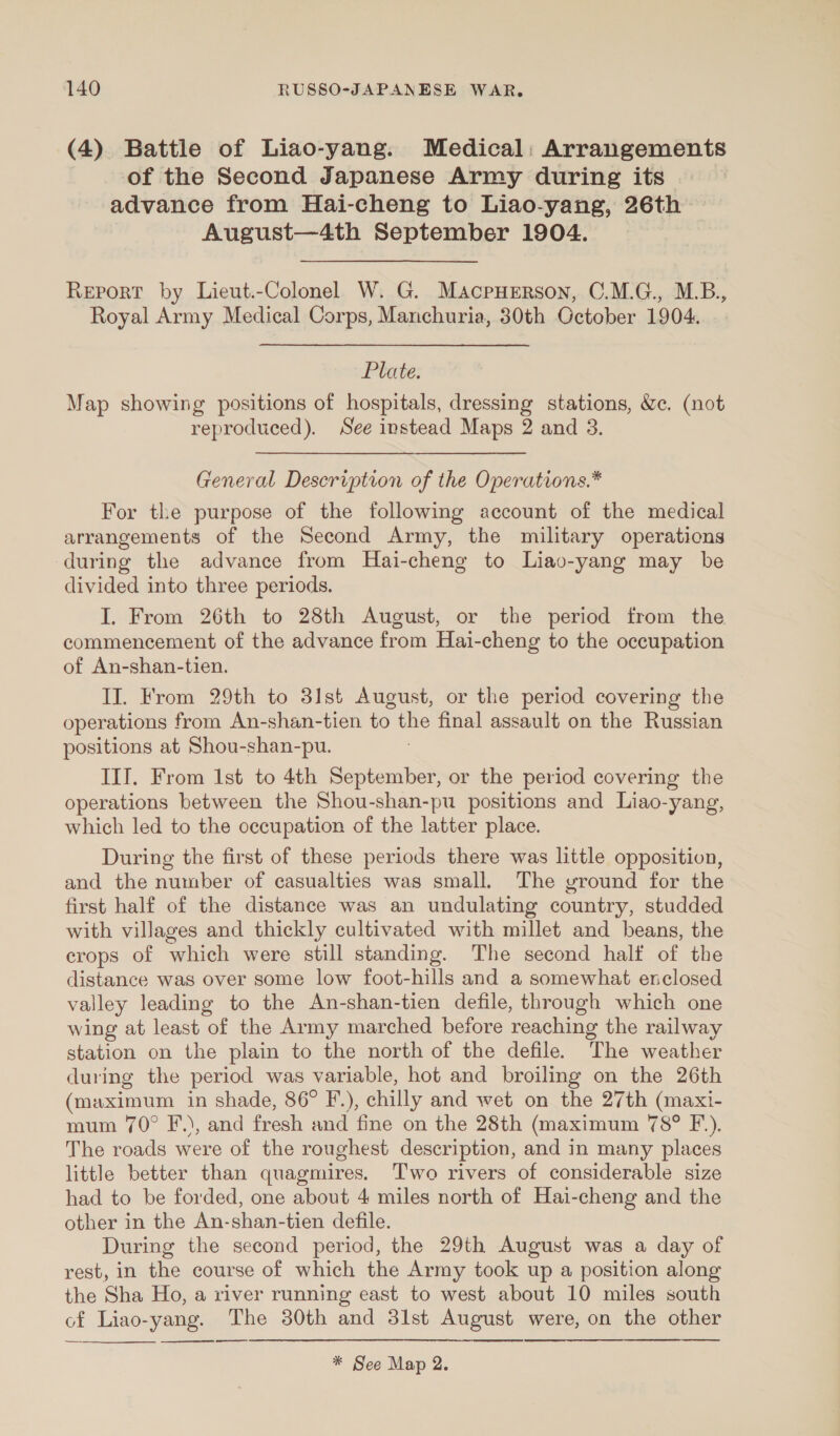 (4) Battle of Liao-yang. Medical: Arrangements of the Second Japanese Army during its advance from Hai-cheng to Liao-yang, 26th August—4th September 1904. Report by Lieut.-Colonel W. G. MacpHERson, C.M.G., M.B., Royal Army Medical Corps, Manchuria, 30th October 1904. Plate. Map showing positions of hospitals, dressing stations, &amp;c. (not reproduced). See instead Maps 2 and 3. General Description of the Operations.* For the purpose of the following account of the medical arrangements of the Second Army, the military operations during the advance from Hai-cheng to Liao-yang may be divided into three periods. I. From 26th to 28th August, or the period from the commencement of the advance from Hai-cheng to the occupation of An-shan-tien. II. From 29th to 31st August, or the period covering the operations from An-shan-tien to the final assault on the Russian positions at Shou-shan-pu. IIT. From 1st to 4th September, or the period covering the operations between the Shou-shan-pu positions and Liao-yang, which led to the occupation of the latter place. During the first of these periods there was little opposition, and the number of casualties was small. The vround for the first half of the distance was an undulating country, studded with villages and thickly cultivated with millet and beans, the crops of which were still standing. The second half of the distance was over some low foot-hills and a somewhat enclosed valley leading to the An-shan-tien defile, through which one wing at least of the Army marched before reaching the railway station on the plain to the north of the defile. The weather during the period was variable, hot and broiling on the 26th (maximum in shade, 86° F.), chilly and wet on the 27th (maxi- mum 70° F.), and fresh and fine on the 28th (maximum 78° F.). The roads were of the roughest description, and in many places little better than quagmires. Two rivers of considerable size had to be forded, one about 4 miles north of Hai-cheng and the other in the An-shan-tien defile. During the second period, the 29th August was a day of rest, in the course of which the Army took up a position along the Sha Ho, a river running east to west about 10 miles south cf Liao-yang. The 80th and 3lst August were, on the other * See Map 2.