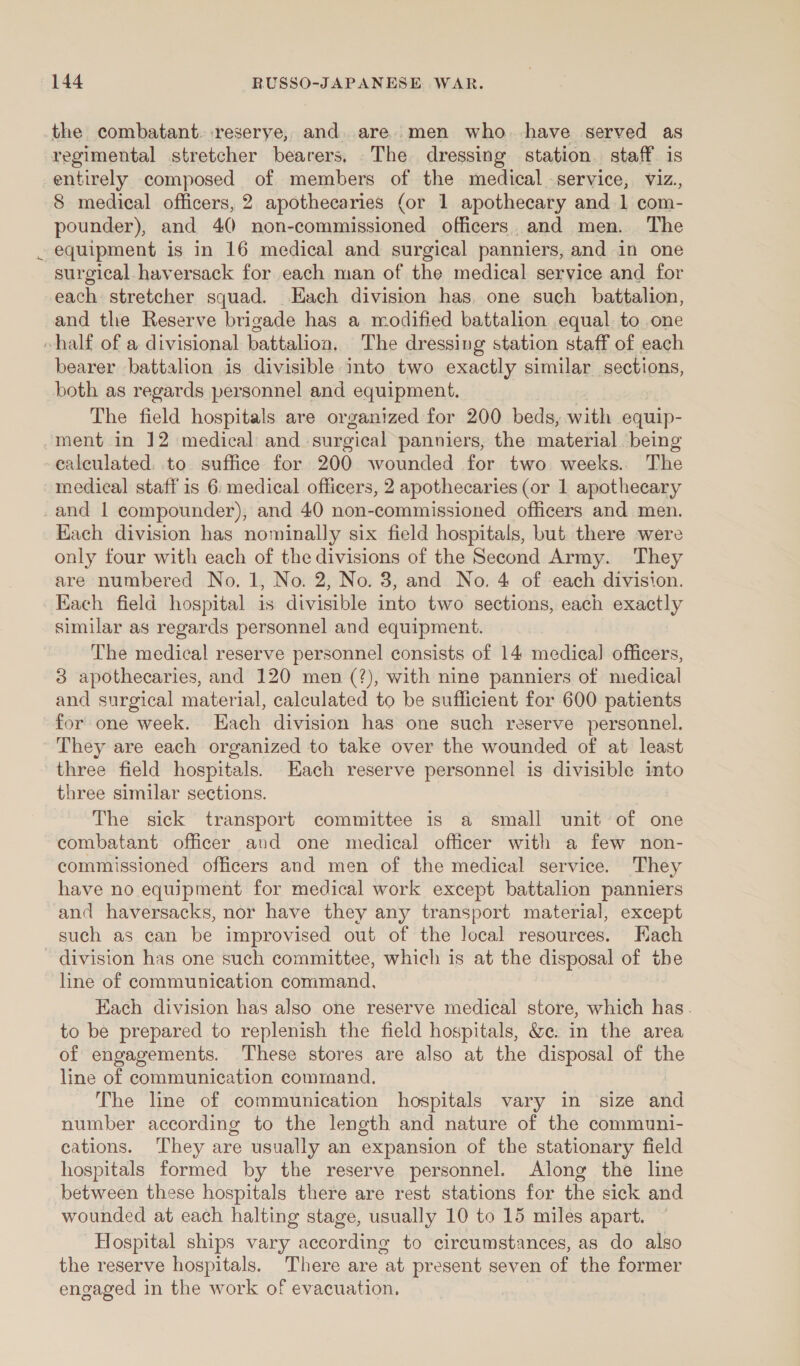 fi the combatant. -reserye, and. are..men who. have served as regimental stretcher bearers, The dressing station. staff is entirely composed of members of the medical service, viz., 8 medical officers, 2 apothecaries (or 1 apothecary and 1 com- pounder), and 40 non-commissioned officers. and men. The equipment is in 16 medical and surgical panniers, and in one surgical haversack for each man of the medical service and for each stretcher squad. Hach division has, one such battalion, and the Reserve brigade has a modified battalion equal to one bearer battalion is divisible into two exactly similar sections, both as regards personnel and equipment. The field hospitals are organized for 200 beds, with equip- calculated. to suffice for 200 wounded for two weeks. The medical staff is 6: medical officers, 2 apothecaries (or 1 apothecary Each division has nominally six field hospitals, but there were only four with each of the divisions of the Second Army. They are numbered No. 1, No. 2, No. 3, and No. 4 of each division. Each field hospital is divisible into two sections, each exactly similar as regards personnel and equipment. The medical reserve personnel consists of 14 medical] officers, 3 apothecaries, and 120 men (?), with nine panniers of medical and surgical material, calculated to be sufficient for 600 patients for one week. Each division has one such reserve personnel. They are each organized to take over the wounded of at least three field hospitals. Each reserve personnel is divisible into three similar sections. The sick transport committee is a small unit of one combatant officer aud one medical officer with a few non- commissioned officers and men of the medical service. They have no equipment for medical work except battalion panniers and haversacks, nor have they any transport material, except such as can be improvised out of the local resources. Hach line of communication command, Each division has also one reserve medical store, which has. to be prepared to replenish the field hospitals, &amp;e. in the area of engagements. These stores are also at the disposal of the line of communication command. The line of communication hospitals vary in size and number according to the length and nature of the communi- cations. They are usually an expansion of the stationary field hospitals formed by the reserve personnel. Along the line between these hospitals there are rest stations for the sick and wounded at each halting stage, usually 10 to 15 miles apart. Hospital ships vary according to circumstances, as do also the reserve hospitals. There are at present seven of the former engaged in the work of evacuation,