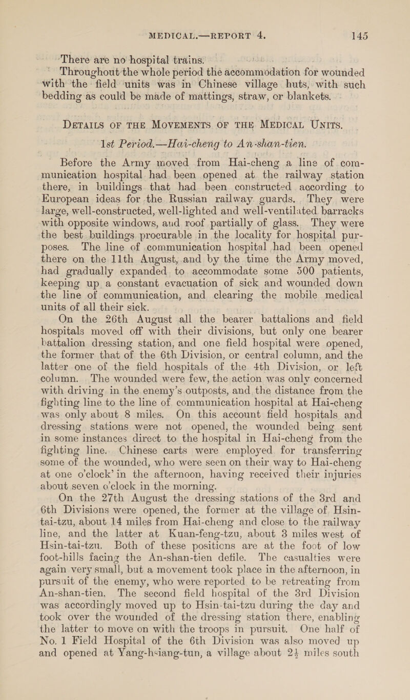 There are no hospital trains. : Throughout the whole period the advommndaatiion for wounded with the: field units was in Chinese village huts, with such bedding as ah be made of Hts straw, or blankets. DETAILS OF THE MovEMENTS OF THE MEDICAL Untts. Ist Period.—Havr-cheng to An -shan- tien. Before the Army ‘moved from Hai- cheng a line of com- munication hospital. had. been opened at the railway station there, in buildings. that had. been constructed according to European ideas for the Russian railway. guards... They were large, well-constructed, well-lighted and well-ventilated. barracks with opposite windows, aud roof partially of glass. They were the best. buildings. procurable in the locality for hospital pur- poses. The line of communication hospital had been opened there on the 11th August, and by the time the Army moved, had gradually expanded to accommodate some 500 patients, keeping up. a constant evacuation of sick and wounded down the line of communication, and clearing the mobile medical units of all their sick. On the 26th August all the bearer battalions and field hospitals moved off with their divisions, but only one bearer battalion dressing station, and one field hospital were opened, the former that of the 6th Division, or central column, and the latter one of the field hospitals of the 4th Division, or left column. The wounded were few, the action was only concerned with driving. in the enemy’s outposts, and, the distance from the fighting line to the line of communication hospital at Hai-cheng was only about 8 miles. On this account field hospitals and dressing stations were not opened, the wounded being. sent in some instances direct to the hospital in Hai-cheng from the fighting line. Chinese carts were employed. for transferring some of the wounded, who were seen on their way to Hai-cheng at one o'clock’ in the afternoon, having received their injuries about seven o'clock in the morning. On the 27th August the dressing stations of the 3rd and 6th Divisions were opened, the former at the village of. Hsin- tai-tzu, about 14 miles from Hai-cheng and close to the railway line, and the latter at Kuan-feng-tzu, about 3 miles west of Hsin-tai-tzu. Both of these positions are at the foot of low foot-hills facing the An-shan-tien defile. The casualties were again very small, but a movement took place in the afternoon, in pursuit of the enemy, who were reported to be retreating from An-shan-tien, The second field hospital of the 3rd Division was accordingly moved up to Hsin-tai-tzu during the day and took over the wounded of the dressing station there, enabling the latter to move on with the troops in pursuit. One half of No. 1 Field Hospital of the 6th Division was also moved up and opened at Yang-hsiang-tun, a village about 24 miles south