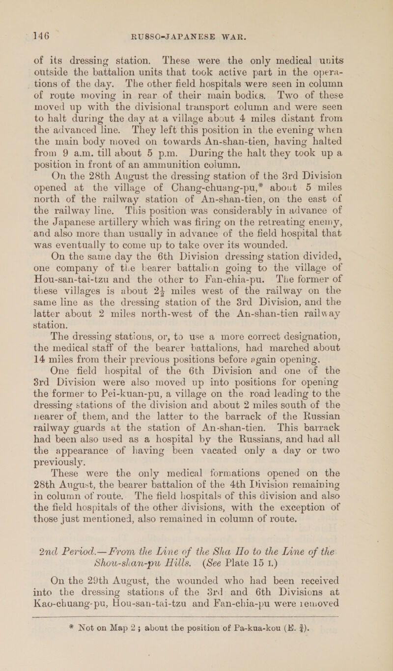 of its dressing station. These were the only medical units outside the battalion units that took active part in the opera- _ tions of the day. The other field hospitals were seen in column of route moving in rear of their main bodics. Two of these moved up with the divisional transport column and were seen to halt during the day at a village about 4 miles distant from the advanced line. They left this position in the evening when the main body moved on towards An-shan-tien, having halted from 9 a.m. till about 5 pm. During the halt they took up a position in front of an ammunition column, On the 28th August the dressing station of the 38rd Division opened at the village of Chang-chuang-pu,* about 5 miles north of the railway station of An-shan-tien, on the east of the railway line. This position was considerably in advance of the Japanese artillery which was firing on the retreating enemy, and also more than usually in advance of the field hospital that was eventually to come up to take over its wounded. On the same day the 6th Division dressing station divided, one company of tle bearer battalion going to the village of Hou-san-tai-tzu and the other to Fan-chia-pu. The former of these villages is about 24 miles west of the railway on the same line as the dressing station of the 3rd Division, and the latter about 2 miles north-west of the An-shan-tien railway station. The dressing stations, or, to use a more correct designation, the medical staff of the bearer battalions, had marched about 14 miles from their previous positions before again opening. One field hospital of the 6th Division and one of the 3rd Division were also moved up into positions for opening the former to Pei-kuan-pu, a village on the road leading to the dressing stations of the division and about 2 miles south of the nearer of them, and the latter to the barrack of the Russian railway guards at the station of An-shan-tien. This barrack had been also used as a hospital by the Russians, and had all the appearance of having been vacated only a day or two previously. These were the only medical formations opened on the 28th August, the bearer battalion of the 4th Division remaining in column of route.. The field hospitals of this division and also the field hospitals of the other divisions, with the exception of those just mentioned, also remained in column of route. 2nd Pervod.— From the Lune of the Sha Ho to the Lone of the Shou-shan-pu Hills. (See Plate 15 1.) On the 29th August, the wounded who had been received into the dressing stations of the 3rd and 6th Divisions at Kao-chuang-pu, Hou-san-tai-tzu and Fan-chia-pu were 1emoved   
