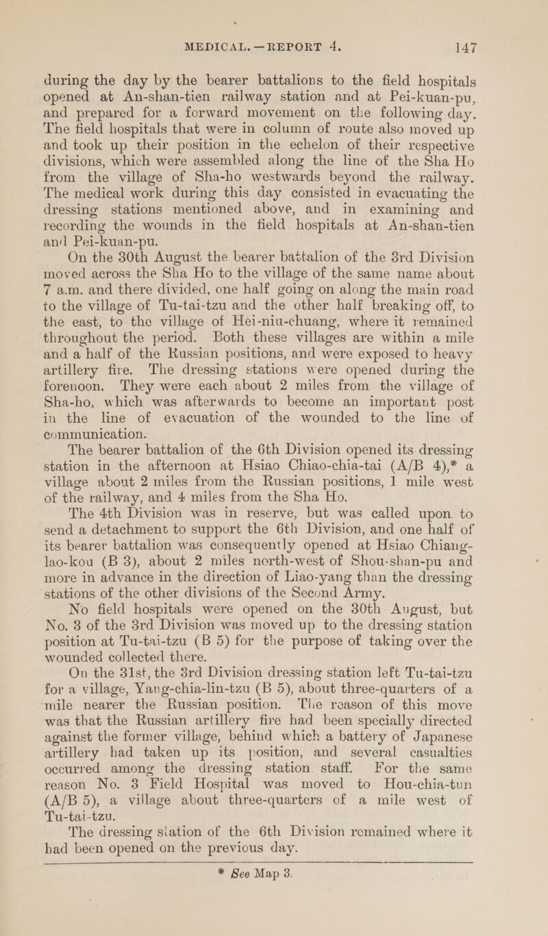 during the day by the bearer battalions to the field hospitals opened at An-shan-tien railway station and at Pei-kuan-pu, and prepared for a forward movement on the following day. The field hospitals that were in column of route also moved up and took up their position in the echelon of their respective divisions, which were assembled along the line of the Sha Ho from the village of Sha-ho westwards beyond the railway. The medical work during this day consisted in evacuating the dressing stations mentioned above, and in examining and recording the wounds in the field hospitals at An-shan-tien and Pei-kuan-pu. On the 30th August the bearer battalion of the 38rd Division moved across the Sha Ho to the village of the same name about 7 a.m. and there divided, one half going on along the main road to the village of Tu-tai-tzu and the other half breaking off, to the east, to the village of Hei-niu-chuang, where it remained throughout the period. Both these villages are within a mile and a half of the Russian positions, and were exposed to heavy artillery fire. The dressing stations were opened during the forenoon. They were each about 2 miles from the village of Sha-ho, which was afterwards to become an important post in the line of evacuation of the wounded to the line of ecmmunication. The bearer battalion of the 6th Division opened its. dressing station in the afternoon at Hsiao Chiao-chia-tai (A/B 4),* a village about 2 miles from the Russian positions, 1 mile west of the railway, and 4 miles from the Sha Ho. The 4th Division was in reserve, but was called upon. to send a detachment to support the 6th Division, and one half of its bearer battalion was consequently opened at Hsiao Chiang- lao-kou (B 3), about 2 miles north-west of Shou-shan-pu and more in advance in the direction of Liao-yang than the dressing stations of the other divisions of the Second Army. No field hospitals were opened on the 30th August, but No. 8 of the 3rd Division was moved up to the dressing station position at Tu-tai-tzu (B 5) for the purpose of taking over the wounded collected there. On the 81st, the 3rd Division dressing station left Tu-tai-tzu for a village, Yang-chia-lin-tzu (B 5), about three-quarters of a ‘mile nearer the Russian position. The reason of this move was that the Russian artillery fire had been specially directed against the former village, behind which a battery of Japanese artillery had taken up its position, and several casualties occurred among the dressing station. staff. For the same reason No. 3 Field Hospital was moved to Hou-chia-tun (A/B 5), a village about three-quarters of a mile west of Tu-tai-tzu. The dressing siation of the 6th Division remained where it had been opened on the previous day.