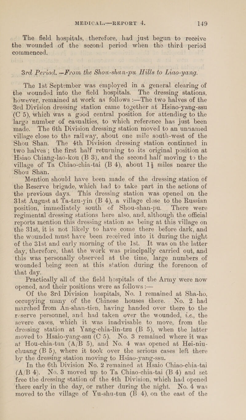 The. field hospitals, therefore, had just begun: to ‘receive the wounded of the second period when the third ‘period commenced. 3rd Period. —From the Shou-shan-pu Hills to Liao-yang. The 1st September was employed in a general clearing of the wounded into the field hospitals. The dressing stations, however, remained at work as follows :—The two halves of the 8rd Division dressing station came together at Hsiao-yang-ssu (C 5), which was a good central position for attending to the large number of casualties, to which reference has just been made. The 6th Division dressing station moved to an unnamed village close to the railway, about one mile south-west of the Shou Shan. The 4th Division dressing station continued in two halves ; the first half returning to its original position at ‘Hsiao Chiang- lao-kou (B 3), and the second half moving t9 the village of Ta Chiao-chia-tai (B 4), about 1} miles nearer the Shou Shan. Mention should have been made of the dressing station of the Reserve brigade, which had to take part in the actions of the previous days. This dressing station was opened on the 31st August at Ta-tzu-yin (B 4), a village close to the Russian position, immediately south of Shou-shan-pu. There were regimental dressing stations here also, and, although the official reports mention this dressing station as being at this village on the 31st, it is not likely to have come there before dark, and the wounded must have been received into it during the night of the 3lst and early morning of the Ist. It was on the latter day, therefore, that the work was principally carried out, and this was personally observed at the time, large numbers of wounded being seen at this station during the forenoon of that day. Practically all of the field hospitals of the Army were now opened, and their positions were as follows :-— Of the 8rd Division hospitals, No. 1 remained at Sha-ho, occupying many of the Chinese houses there. No. 2 had marched from An-shan-tien, having handed over there to the reserve personnel, and had taken over the wounded, 7¢., the severe cases, which it was inadvisable to move, from the dressing station at Yang-chia-lin-tzu (B 5), when the latter moved to Hsaio-yang-ssu (C 5). No. 3 remained where it was at Hou-chia-tun (A/B 5), and No. 4 was opened at Hei-niu- chuang (B 5), where it took over the serious cases left there by the dressing station moving to Hsiav-yang-ssu. In the 6th Division No. 2 remained at Hsaio Chiao-chia-tai (A/B 4). No. 3 moved up to Ta Chiao-chia-tai (B 4) and set free the dressing station of the 4th Division, which had opened there early in the day, or rather during the night. No. 4 was moved to the village of Yu-shu-tun (B 4), on the east of the