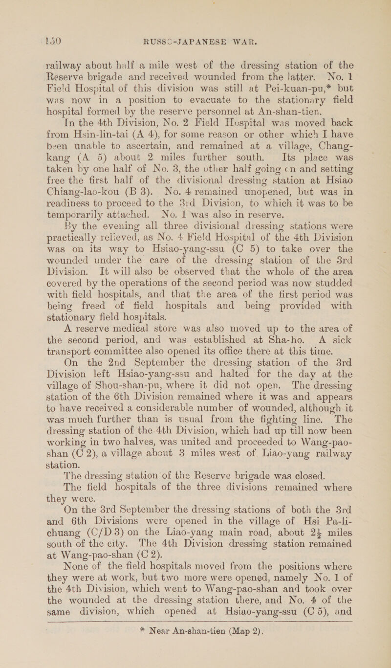 railway about half a mile west of the dressing station of the Reserve brigade and received wounded from the latter. No. I Field Hospital of this division was still at Pei-kuan-pu,* but was now in a position to evacuate to the stationary field hospital formed by the reserve personnel at An-shan-tien. In the 4th Division, No. 2 Field Hospital was moved back from Hsin-lin-tai (A 4), for some reason or other which I have been unable to ascertain, and remained at a village, Chang- kang (A 5) about 2 miles further south. Its place was taken by one half of No. 3, the other half going cn and setting free the first half of the divisional dressing station at Hsiao Chiang-lao-kou (B 3). No. 4 remained unopened, but was in readiness to proceed to the 81d Division, to which it was to be temporarily attached. No. 1 was also in reserve. By the evening all three divisional dressing stations were practically relieved, as No. 4 Field Hospital of the 4th Division was on its way to Hsiao-yang-ssu (C 5) to take over the wounded under the care of the dressing station of the 8rd Division. It will also be observed that the whole of the area covered by the operations of the second period was now studded with field hospitals, and that the area of the first period was being freed of field hospitals and being provided with stationary field hospitals. A reserve medical store was also moved up to the area of the second period, and was established at Sha-ho. A sick transport committee also opened its office there at this time. On the 2nd September the dressing station of the 3rd Division left Hsiao-yang-ssu and halted for the day at the village of Shou-shan-pu, where it did not open. The dressing station of the 6th Division remained where it was and appears to have received a considerable number of wounded, although it was much further than is usual from the fighting line. The dressing station of the.4th Division, which bad up till now been working in two halves, was united and proceeded to Wang-pao- shan (C 2), a village about 3 miles west of Liao-yang railway station. The dressing station of the Reserve brigade was closed. The field hospitals of the three divisions remained where they were. On the 3rd September the dressing stations of both the 3rd and 6th Divisions were opened in the village of Hsi Pa-li- echuang (C/D3) on the Liao-yang main road, about 24 miles south of the city. The 4th Division dressing station remained at Wang-pao-shan (C 2). None of the field hospitals moved from the positions where they were at work, but two more were opened, namely No. 1 of the 4th Division, which went to Wang-pao-shan and took over the wounded at the dressing station there, and No. 4 of the game division, which opened at MHsiao-yang-ssu (C 5), and * Near An-shan-tien (Map 2).