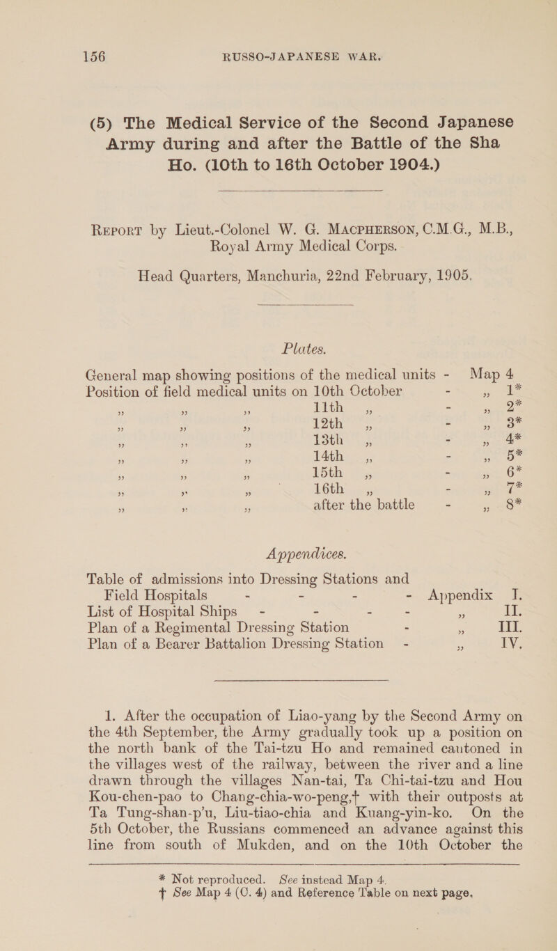 (5) The Medical Service of the Second Japanese Army during and after the Battle of the Sha Ho. (10th to 16th October 1904.)  Report by Lieut.-Colonel W. G. MacpHErson, C.M.G., M.B., Royal Army Medical Corps. Head Quarters, Manchuria, 22nd February, 1905.  Plates. General map showing positions of the medical units - Map 4 Position of field medical units on 10th October - ae. 2 ” ” ” 11th 9) 5 ” Aig ” ” x 12th ” = ” 3” ‘ : i 13th : &gt; ae is ‘5 55 14th __,, - bas ” »” ” 15th ”? = ”» b* ) ” » . 16th ” = 99 hea e ‘ 3 after the battle p20 Appendvces. Table of admissions into Dressing Stations and Field Hospitals - - - - Appendix JI. List of Hospital Ships - - - - a II. Plan of a Regimental Dressing Station : LenS Plan of a Bearer Battalion Dressing Station - i IV. 1. After the occupation of Liao-yang by the Second Army on the 4th September, the Army gradually took up a position on the north bank of the Tai-tzu Ho and remained cautoned in the villages west of the railway, between the river and a line drawn through the villages Nan-tai, Ta Chi-tai-tzu and Hou Kou-chen-pao to Chang-chia-wo-peng,} with their outposts at Ta Tung-shan-p’u, Liu-tiao-chia and Kuang-yin-ko. On the 5th October, the Russians commenced an advance against this line from south of Mukden, and on the 10th October the * Not reproduced. See instead Map 4. + See Map 4 (0. 4) and Reference Table on next page,