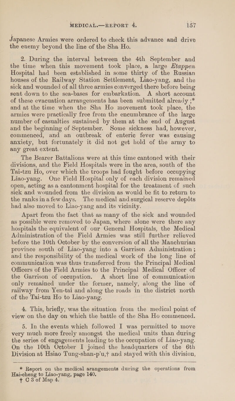 J apanese Armies were ordered to check this advance and drive the enemy beyond the line of the Sha Ho. 2. During the interval between the 4th September and the time when this movement took place, a large Htappen Hospital had been established in some thirty of the Russian houses of the Railway Station Settlement, Liao-yang, and the sick and wounded of all three armies converged there before being sent down to the sea-bases for embarkation. A short account of these evacuation arrangements has been submitted already ;* and at the time when the Sha Ho movement took place, the armies were practically free from the encumbrance of the large number of casualties sustained by them at the end of August and the beginning of September. Some sickness had, however, commenced, and an outbreak of enteric fever was causing anxiety, but fortunately it did not get hold of the army to any great extent. The Bearer Battalions were at this time cantoned with their divisions, and the Field Hospitals were in the area, south of the Tai-tzu Ho, over which the troops had fought before occupying Liao-yang. One Field Hospital only of each division remained open, acting as a cantonment hospital for the treatment of such sick and wounded from the division as would be fit to return to the ranksinafewdays. The medical and surgical reserve depots had also moved to Liao-yang and its vicinity. Apart from the fact that as many of the sick and wounded as possible were removed to Japan, where alone were there any hospitals the equivalent of our General Hospitals, the Medical Administration of the Field Armies was still further relieved before the 10th October by the conversion of all the Manchurian province south of Liao-yang into a Garrison Administration ; and the responsibility of the medical work of the long line of communication was thus transferred from the Principal Medical Officers of the Field Armies to the Principal Medical Officer of the Garrison of occupation. A short line of communication only remained under the former, namely, along the line of railway from Yen-tai and along the roads in the district north of the Tai-tzu Ho to Liao-yang. 4. This, briefly, was the situation from the medical point of view on the day on which the battle of the Sha Ho commenced. 5. In the events which followed I was permitted to move very much more freely amongst the medical units than during _the series of engagements leading to the occupation of Liavo-yang. On the 10th October I joined the headquarters of the 6th Division at Hsiao Tung-shan-p’u,t and stayed with this division,   * Report on the medical arangements during the operations from Hai-cheng to Liao-yang, page 140.