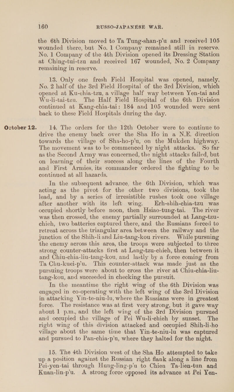 the 6th Division moved to Ta Tung-shan-p’u and received 105 wounded there, but No. 1 Company remained still in reserve. No. 1 Company of the 4th Division opened its Dressing Station at Ching-tui-tzu and received 167 wounded, No. 2 Company remaining in reserve. 13. Only one fresh Field Hospital was opened, namely, No. 2 half of the 38rd Field Hospital of the 3rd Division, which opened at Ku-chia-tzu, a village half way between Yen-tai and Wu-li-tai-tzu. The Half Field Hospital of the 6th Division continued at Kang-chia-tai: 184 and 105 wounded were sent back to these Field Hospitals during the day. 14. The orders for the 12th October were to continue to drive the enemy back over the Sha Ho in a N.E. direction towards the village of Sha-ho-p’u, on the Mukden highway. The movement was to be commenced by night attacks. So far as the Second Army was concerned, the night attacks failed, but on learning of their success along the lines of the Fourth and First Armies, its commander ordered the fighting to be continued at all hazards. In the subsequent advance, the 6th Division, which was acting as the pivot for the other two divisions, took the lead, and by a series of irresistible rushes took one village after another with its left wing. Erh-shih-chia-tzu was occupied shortly before noon, then Hsiao-tung-tai. The river was then crossed, the enemy partially surrounded at Lang-tzu- chieh, two batteries captured there, and the Russians forced to retreat across the triangular area between the railway and the junction of the Shih-li and Liu-tang-kou rivers. While pursuing the enemy across this area, the troops were subjected to three strong counter-attacks first at Lang-tzu-chieh, then between it and Chiu-chia-liu-tang-kou, and lastly by a force coming from Ta Chu-kuei-p’u. This counter-attack was made just as the pursuing troops were about to cross the river at Chiu-chia-liu- tang-kou, and succeeded in checking the pursuit. In the meantime the right wing of the 6th Division was engaged in co-operating with the left wing of the 8rd Division in attacking Yin-te-niu-lu, where the Russians were in greatest force. The resistance was at first very strong, but it gave way about 1 p.m., and the left wing of the 3rd Division pursued and occupied the village of Pei Wu-li-chieh by sunset. The right wing of this division attacked and occupied Shih-li-ho village about the same time that Vin-te-niu-lu was captured and pursued to Pan-chia-p’u, where they halted for the night. 15. The 4th Division west of the Sha Ho attempted to take up a position against the Russian right flank along a line from Pei-yen-tai through Hung-ling-p’u to Chien Ta-lien-tun and Kuan-lin-p'u. A strong force opposed its advance at Pei Yen-