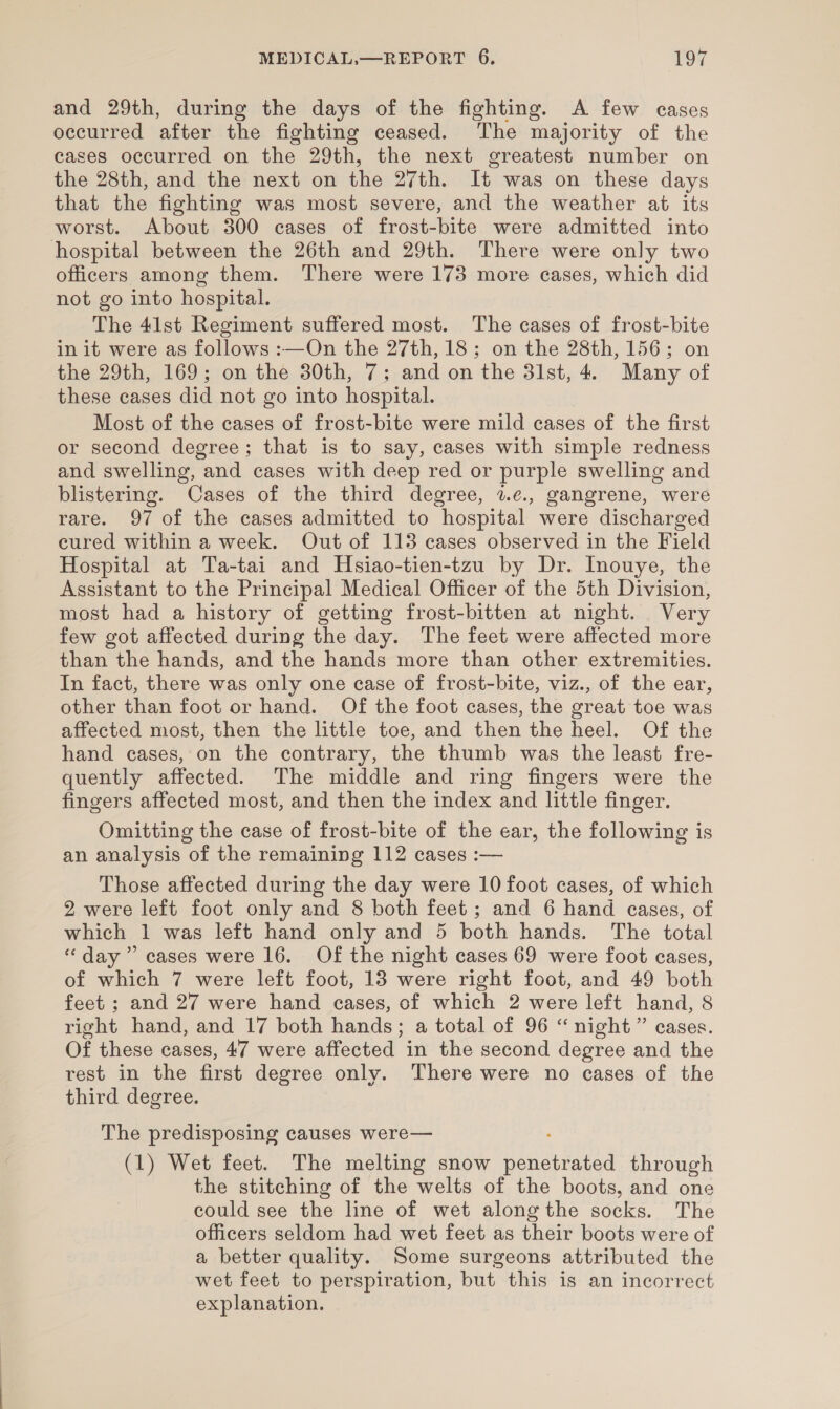 and 29th, during the days of the fighting. A few cases occurred after the fighting ceased. The majority of the cases occurred on the 29th, the next greatest number on the 28th, and the next on the 27th. It was on these days that the fighting was most severe, and the weather at its worst. About 300 cases of frost-bite were admitted into hospital between the 26th and 29th. There were only two officers among them. There were 173 more cases, which did not go into hospital. The 41st Regiment suffered most. The cases of frost-bite in it were as follows :—On the 27th, 18; on the 28th, 156; on the 29th, 169; on the 30th, 7; and on the 31st, 4. Many of these cases did not go into hospital. Most of the cases of frost-bite were mild cases of the first or second degree; that is to say, cases with simple redness and swelling, and cases with deep red or purple swelling and blistering. Cases of the third degree, 2.e., gangrene, were rare. 97 of the cases admitted to hospital were discharged cured within a week. Out of 113 cases observed in the Field Hospital at Ta-tai and Hsiao-tien-tzu by Dr. Inouye, the Assistant to the Principal Medical Officer of the 5th Division, most had a history of getting frost-bitten at night. Very few got affected during the day. The feet were affected more than the hands, and the hands more than other extremities. In fact, there was only one case of frost-bite, viz., of the ear, other than foot or hand. Of the foot cases, the great toe was affected most, then the little toe, and then the heel. Of the hand cases, on the contrary, the thumb was the least fre- quently affected. The middle and ring fingers were the fingers affected most, and then the index and little finger. Omitting the case of frost-bite of the ear, the following is an analysis of the remaining 112 cases :— Those affected during the day were 10 foot cases, of which 2 were left foot only and 8 both feet; and 6 hand cases, of which 1 was left hand only and 5 both hands. The total “day” cases were 16. Of the night cases 69 were foot cases of which 7 were left foot, 13 were right foot, and 49 both feet ; and 27 were hand cases, of which 2 were left hand, 8 right hand, and 17 both hands; a total of 96 “night” cases. Of these cases, 47 were affected in the second degree and the rest in the first degree only. There were no cases of the third degree. The predisposing causes were— (1) Wet feet. The melting snow Ataaiaeeed through the stitching of the welts of the boots, and one could see the line of wet along the socks. The officers seldom had wet feet as their boots were of a better quality. Some surgeons attributed the wet feet to perspiration, but this is an incorrect explanation.