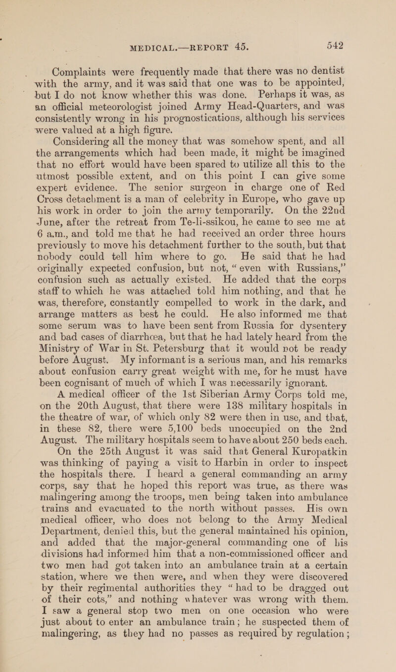 Complaints were frequently made that there was no dentist with the army, and it was said that one was to be appointed, but I do not know whether this was done. Perhaps it was, as an official meteorologist joined Army Head-Quarters, and was consistently wrong in his prognostications, although his services were valued at a high figure. Considering all the money that was somehow spent, and all the arrangements which had been made, it might be imagined that no effort would have been spared tv utilize all this to the utmost possible extent, and on this point I can give some expert evidence. The senior surgeon in charge one of Red Cross detachment is a man of celebrity in Kurope, who gave up his work in order to join the army temporarily. On the 22nd June, after the retreat from Te-li-ssikou, he came to see me at 6 am., and told me that he had received an order three hours previously to move his detachment further to the south, but that nobody could tell him where to go. He said that he had originally expected confusion, but not, “even with Russians,” confusion such as actually existed. He added that the corps staff to which he was attached told him nothing, and that he was, therefore, constantly compelled to work in the dark, and arrange matters as best he could. He also informed me that some serum was to have been sent from Russia for dysentery and bad cases of diarrhoea, but that he had lately heard from the Ministry of War in St. Petersburg that it would not be ready before August. My informant is a serious man, and his remarks about confusion carry great weight with me, for he must have been cognisant of much of which I was necessarily ignorant. A medical officer of the Ist Siberian Army Corps told me, on the 20th August, that there were 138 military hospitals in the theatre of war, of which only 82 were then in use, and that, in these 82, there were 5,100 beds unoccupied on the 2nd August. The military hospitals seem to have about 250 beds each. On the 25th August it was said that General Kuropatkin was thinking of paying a visit to Harbin in order to inspect the hospitals there. I heard a general commanding an army corps, say that he hoped this report was true, as there was malingering among the troops, men being taken into ambulance trains and evacuated to the north without passes. His own medical officer, who does not belong to the Army Medical Department, denied this, but the general maintained his opinion, and added that the major-general commanding one of bis divisions had informed him that a non-commissioned officer and two men had got taken into an ambulance train at a certain station, where we then were, and when they were discovered by their regimental authorities they “had to be dragged out of their cots,” and nothing whatever was wrong with them. I saw a general stop two men on one occasion who were just about to enter an ambulance train; he suspected them of malingering, as they had no passes as required by regulation ;