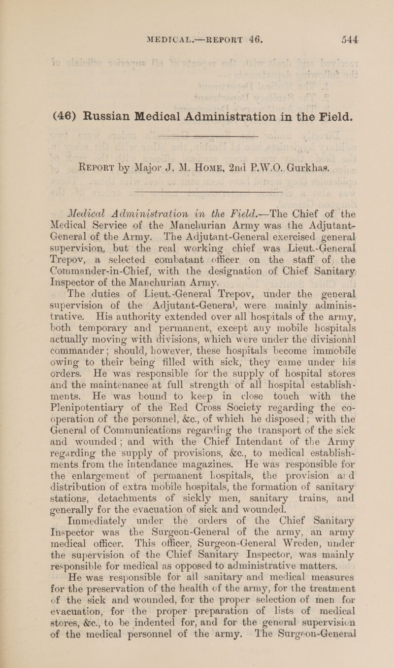 (46) Russian Medical Administration in the Field. Report by Major J. M. Hox, 2nd P,W.O. Gurkhas. Medical Administration in the Field.—-The Chief of the Medical Service of the Manchurian Army was the Adjutant- General of the Army. The Adjutant-General exercised general supervision, but the real working chief was Lieut.-General Trepov, a selected combatant officer on the staff. of. the Commander-in-Chief, with the designation of Chief Sanitary, Inspector of the Manchurian Army. The duties of Lieut.-General Trepov, under the general supervision of the Adjutant-Genera!, were mainly adminis- trative. Huis authority extended over all hospitals of the army, both temporary and permanent, except any mobile hospitals actually moving with divisions, which were under the divisional commander ; should, however, these hospitals become immobile owing to their being filled with sick, they ‘came under his orders. He was responsible for the supply of hospital stores and the maintenance at full strength of all hospital establish- ments. He was bound to keep in close touch with the Plenipotentiary of the Red Cross Society regarding the co- operation of the personnel, &amp;c., of which he disposed; with the General of Communications regarding the transport of the sick and wounded; and with the Chief Intendant of the Army regarding the supply of provisions, Wc. to medical establish- ments from the intendance magazines. He was responsible for the enlargement of permanent hospitals, the provision ard distribution of extra mobile hospitals, the formation of sanitary stations, detachments of sickly men, sanitary trains, and generally for the evacuation of sick and wounded. Immediately under the orders of the Chief Sanitary Inspector was the Surgeon-General of the army, an army medical officer. This officer, Surgeon-General Wreden, under the supervision of the Chief Sanitary Inspector, was mainly responsible for medical as opposed to administrative matters. He was responsible for all sanitary and medical measures for the preservation of the health of the army, for the treatment of the sick and wounded, for the proper selection of men for evacuation, for the proper preparation of lists of medical stores, &amp;c., to be indented for, and for the general supervision of the medical personnel of the army. The Surgeon-General