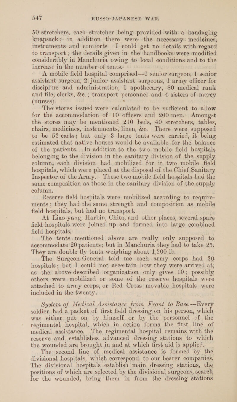 50 stretchers, each stretcher beg provided with a bandaging knapsack; in addition there were the necessary: medicines, instruments and comforts. J could get no details with regard to transport; the details given in the handbooks were modified considerably in Manchuria owing to local conditions and to the increase in the number of tents. A mobile field hospital comprised—l1 senior surgeon, 1 senior assistant surgeon, 2 junior assistant surgeons, 1 army officer for discipline and administration, 1 apothecary, 80 medical rank and file, clerks, &amp;e.; transport personnel and 4 sisters of mercy (nurses). ‘ The stores issued were calculated to be sufficient to allow for the accommodation of 10 officers and 200 men. Amongst the stores may be mentioned 210 beds, 40 stretchers, tables, chairs, medicines, instruments, linen, &amp;c. There were supposed to be 52 carts; ‘but only 3 large tents were carried, it being estimated that native houses would be available for the balance of the patients... In addition to the two mobile field hospitals belonging to the division in the sanitary division of the supply column, each division had mobilized for it two mobile. field hospitals, which were placed at the disposal of the Chief Sanitary Inspector of the Army. ‘These two mohile field hospitals had the same composition as those in the sanitary division of the supply column. . Reserve field hospitals were mobilized according to require- ments ; they had the same strength and composition as mobile field hospitals, but had no transport. At Liao-yang, Harbin, Chita, and other places, several spare field hospitals were joined up and formed into lar ge combined field hospitals. The tents mentioned above are really only supposed to accommodate 20 patients; but in Manchuria they had to take 25. They are double fly tents weighing about 1,200 lb. The Surgeon-General told me each army corps had 20 hospitals; but I could not ascertain how they were arrived at; as the above-described organization only gives 10; possibly others were mobilized or some of the reserve hospitals were attached to army corps, or Red Cross movable hospitals were included in the twenty. System of Medical Assistance from Front to Base.-—Every soldier had a packet of first field dressing on his person, which was either. put on by himself or by the personnel of the regimental hospital, which in action forms the first line of medical assistance. .The regimental hospital remains with the reserve and _.establishes advanced dressing stations to which the wounded are brought in and at which first aid is applied. The second line of medical assistance is formed by the divisional hospitals, which correspond to our bearer companies. The divisional hospitals establish main dressing stations, the positions of which are selected by the divisional surgeons, search, for the wounded, bring them in from the dressing stations