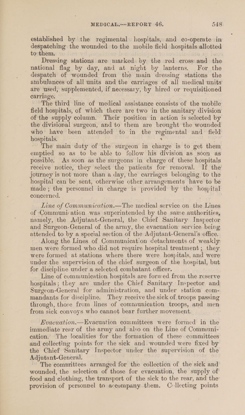 established by the regimental hospitals, and co-operate ‘in despatching the wounded to the mobile field hospitals allotted to: them. Dressing stations are ceslaedn by the red. cross eatl the national flag by day, and at might by lanterns. For the despatch of wounded from the main dressing stations the ambulances of all units and the carriages of all medical units are used, supplemented, if necessary, by hired or requisitioned aa Ae “The third line of medical assistance consists of the mobile field hospitals, of which there are two in the sanitary division of the supply column. Their position in action is selected by the divisional surgeon, and to them are brought the wounded who have been attended to in the regimental and field’ hospitals. ‘ The main duty of the surgeon in charge is to get them emptied so as to be able to follow his division as soon as possible. As soon as the surgeons in charge of these hospitals receive notice, they select the patients for removal. If the journey is not more than a day, the carriages belonging to the hospital can be sent, otherwise other arrangements have to be made; the personnel in charge is provided by the eer concerned. Tine of Communication.—The medical service on the Lines of Communication was superintended by the same authorities, namely, the Adjutant-General, the Chief Sanitary Inspector and Surgeon-General of the army, the evacuation service being. attended to by a special section of the Adjutant-General’s office. Along the Lines of Communication detachments of weakly men were formed who did not require hospital treatment ; they were formed at stations where there were hospitals, and were under the supervision of the chief surgeon of the hospital, but for discipline under a selected combatant officer. Line of communication hospitals are formed from the reserve hospitals; they are under the Chief Sanitary Inspector and Surgeon- eee for administration, and under station com- mandants for discipline. They receive the sick of. troops passing through, those from lines of comraunication troops, and men from sick convoys who cannot bear further movement. | Evacuation.—Evacuation committees were formed in the immediate rear of the army and also on the Line of Communi- cation. The localities for the formation of these. committees and collecting points for the sick and wounded were fixed by the Chief Sanitary Inspector under the supervision of the Adjutant- -General. The commrittees arranged for the collection of the siéle and wounded, the selection of those for evacuation, the supply of food and clothing, the transport of the sick to the rear, and the provision of personnel to accompany. them. Cvllecting points