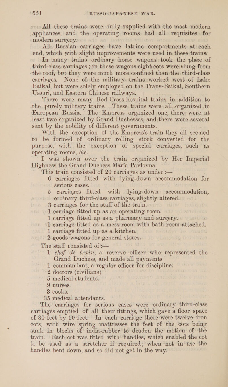 All these trains were fully supplied with the most modern Pe tacievaas! and the eperabing rooms. had all. requisites. for modern surgery. All, Russian carriages ‘have iattiaee comp: artments at each end, which with slight improvements were used in these trains. In many trains ordinary horse wagons: took the place of third-class carriages ; in these wagons eight-cots were slung from ‘the roof; but they were much more confined than the third-class carriages. None of the military trains worked west of Lake Baikal, but were solely employed on the Trans-Baikal, Southern Ussuri, and Eastern Chinese railways. There were many Red Cross hospital trains in addition to the purely military trains. These trains were all organized in ‘European Russia. The Empress organized one, there were at least two crganized by Grand Duchesses, and there were several sent by the nobility of different governments. With the exception of the Empress’s train they all seemed to be formed of ordinary rolling stock converted for the purpose, with the exception of special carriages, such as operating rooms, &amp;e. I was shown over the train organized by Her Imperial Highness the Grand Duchess Maria Pavlovna. “This train consisted of 20 carriages as under :— 6 carriages fitted with lying- down accommodation for - serious Cases. 5 carriages fitted with lying-down accommodation, ordinary third-class carriages, slightly altered. 3 carriages for the staff of the train. 1 carriage fitted up as an operating room. i carriage fitted up as a pharmacy and surgery. “1 carriage fitted as a-mess-room with bath-rocm attached 1 carriage fitted up as a kitchen. _ 2 goods wagons for general stores. The staff consisted of :— 1 chef de train, a reserve officer who represented the Grand Duchess, and made all payments. 1 commandant, a regular o for discipline. 2 doctors (civilians). 5 medical students. 9 nurses. 83 cooks. 35 medical attendants. The carriages for serious cases were ordinary third-class carriages emptied of all their fittings, which gave a floor space of 30 feet by 10 feet. In each carriage there were twelve iron cots, with wire spring mattresses, the feet of the cots being sunk in blocks of india-rubber’ to deaden the motion of ‘the train. Each cot was fitted with handles, which enabled the cot to be used as a stretcher if required; when not in-use the handles bent down, and so did not get in the way. |