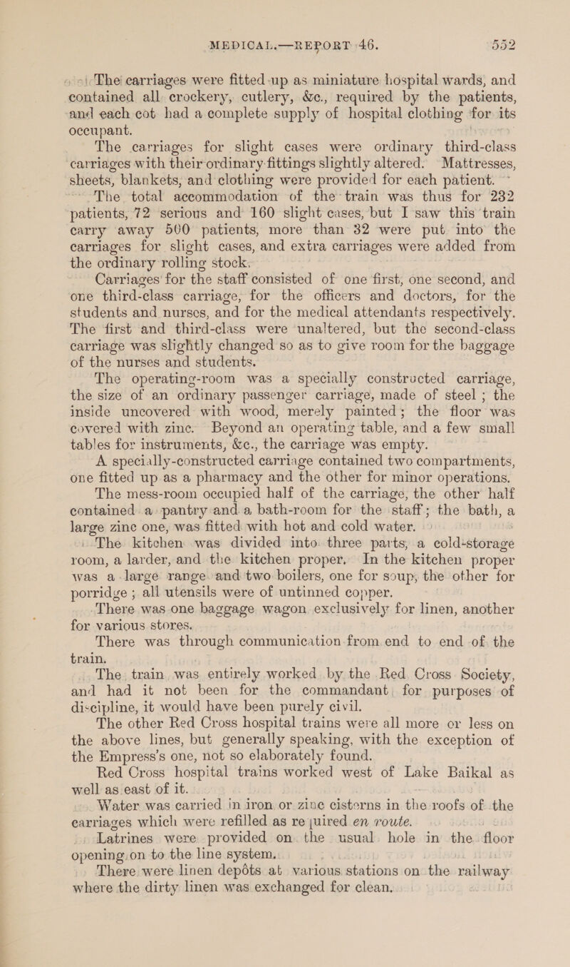 oi The earriages were fitted up as miniature hospital wards, and contained all crockery, cutlery, &amp;c., required by the patients, and each cot had a complete supply of hospital clothing for its occupant. The carriages for slight cases were ordinary third-class carriages with their ordinary fittings slightly altered. Mattresses, sheets, blankets, and clothing were provided for each patient. ~ The total accommodation of the train was thus for 232 patients, 72 serious and 160 slight cases, but I saw this ‘train carry away 500 patients, more than 32 were put into the carriages for slight cases, and extra carriages were added from the ordinary rolling stock, Carriages’ for the staff consisted of one first, one second, and one third-class carriage, for the officers and doctors, for the students and nurses, and for the medical attendants respectively. The first and third-class were ‘unaltered, but the second-class carriage was slightly changed so as to give room for the baggage of the nurses and students. The operating-room was a specially constructed carriage, the size of an ordinary passenger carriage, made of steel ; the inside uncovered with wood, merely painted; the floor was covered with zinc. Beyond an operating table, and a few small tables for instruments, &amp;c., the carriage was empty. A specially-constructed carriage contained two compartments, one fitted up as a pharmacy and the other for minor operations, The mess-room occupied half of the carriage, the other half contained a: pantry and a bath-room for the staff ; vite bath, a we zine one, was fitted with hot and cold water. “The kitchen was divided into. three parts, a soldiavonude room, a larder, and the kitchen proper, In the kitchen proper was a-large range. and two boilers, one for soup, the other for porridge ; all utensils were of untinned copper. There was one baggage wagon. exclusively for linen, another for various stores. There was ubneuep communication from.end to end of, the train. The. train. was. entirely worked by the Red. Cross. Society, and had it not been for the commandant, for purposes of discipline, it would have been purely civil. The other Red Cross hospital trains were all more or less on the above lines, but generally speaking, with the exception of the Empress’s one, not so elaborately found. Red Cross hospital trains worked west of Lake Baikal as well as east of it. Water was carried in iron or zine cisterns in hie roofs of the earriages which were refilled as rejuired en route. Latrines were provided on. the usual. hole in the: floor opening:on to the line system. 7 There were linen depots at various, stations on the railway where the dirty linen was exchanged for clean.