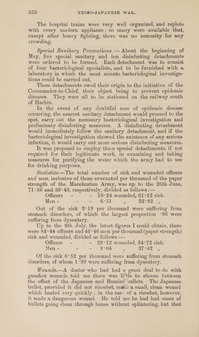 The hospital trains were very well organized, and replete with every modern appliance; so many were available . that, except after heavy fighting, there was no necessity for any crowding. Special Sanitary Precautions,— About the beginning of May, five special sanitary and ten disinfecting detachments were ordered to be formed. Each detachment was to consist of four bacteriological specialists, and to be furnished with a laboratory in which the most minute bacteriological investiga- tions could be carried out. These detachments owed their origin to the initiative of the Commander-in-Chief, their object being to prevent epidemic diseases. They were all to be stationed on the railway south of Harbin. In the event of any doubtful case of epidemic disease occurring, the nearest sanitary detachment would proceed to the spot, carry out the necessary bacteriological investigation and preliminary disinfecting measures. A disinfecting detachment would immediately follow the sanitary detachment, and if the bacteriological investigation showed the existence of any serious infection, it would carry out more serious disinfecting measures. It was proposed to employ these special detachments, if not required for their legitimate work, in examining and taking measures for purifying the water which the army had to use for drinking purposes. Statistics—The total number of sick and wounded officers and men, inclusive of those evacuated per thousand of the paper strength of the Manchurian Army, was up; to the 26th June, 71°36 and 39°43, respectively, divided as follows :— Officers - - 10°24 wounded, 61°12 sick. Men - - =r OO . S2HS 24.3 Out of the sick 2°19 per thousand were suffering from stomach disorders, of which the largest proportion *96 were suffering from dysentery. Up to the 9th July, the latest figures I could obtain, there were 83°44 officers and 46°46 men per thousand (paper strength) sick and wounded, divided as follows :— Officers - - 29°12 wounded, 54°72 sick. Men - - - 9°04 5: 37°42 ,, Of the sick 8°52 per thousand were suffering from stomach disorders, of whom 1°99 were suffering from dysentery. Wounds.—A doctor who had had a great deal to do with gunshot wounds told me there was little to choose between the effect of the Japanese and Russiar oullets. The Japanese bullet, provided it did not ricochet, mace a small, clean wound which healed very quickly ; in the cas:: of a ricochet, however, it made a dangerous wound. He told me he had had cases of bullets going clean through bones without splintering, but that