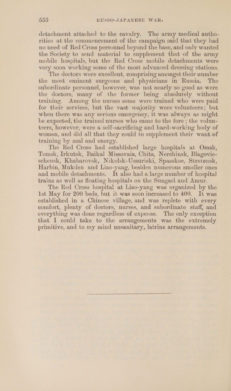 detachment attached to the cavalry. The army medical autho- rities at the commencement of the campaign said that they had no need of Red Cross personnel beyond the base, and only wanted the Society to send material to supplement that of the army mobile hospitals, but the Red Cross mobile detachments were very soon working some of the most advanced dressing stations. The doctors were excellent, comprising amongst their number the most eminent surgeons and physicians in Russia. The subordinate personnel, however, was not nearly so good as were the doctors, many of the former being absolutely without training. Among the nurses some were trained who were paid for their services, but the vast majority were volunteers; but when there was any serious emergency, it was always. as might be expected, the trained nurses who came to the fore ; the volun- teers, however, were a self-sacrificing and hard-working body of women, and did all that they could to supplement their want of training by zeal and energy. The Red Cross had established large hospitals at Omsk, Tomsk, Irkutsk, Baikal Missovaia, Chita, Nerchinsk, Blagovie- schensk, Khabarovsk, Nikolsk-Ussuriski, Spasskoe, Stretensk, Harbin, Mukden and Liao-yang, besides numerous smaller ones and mobile detachments. It also had a large number of hospital trains as well as floating hospitals on the Sungari and Amur. The Red Cross hospital at Liao-yang was organized by the Ist May for 200 beds, but it was soon increased to 400. It was established in a Chinese village, and was replete with every comfort, plenty of doctors, nurses, and subordinate staff, and everything was done regardless of expense. The only exception that I could take to the arrangements was the extremely primitive, and to my mind unsanitary, latrine arrangements.