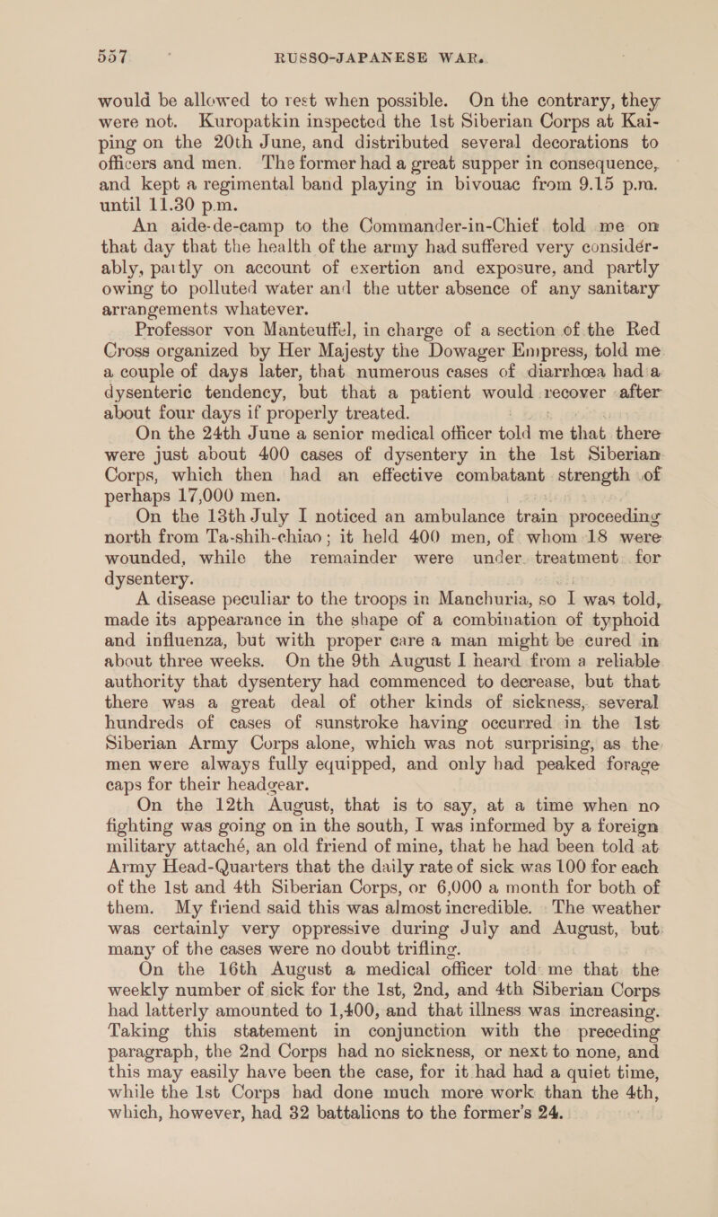 would be allowed to rest when possible. On the contrary, they were not. Kuropatkin inspected the Ist Siberian Corps at Kai- ping on the 20th June, and distributed several decorations to officers and men. ‘The former had a great supper in consequence, and kept a regimental band playing in bivouac from 9.15 p.m. until 11.30 p.m. An aide-de-camp to the Commander-in-Chief told me on that day that the health of the army had suffered very considér- ably, partly on account of exertion and exposure, and partly owing to polluted water an] the utter absence of any sanitary arrangements whatever. Professor von Manteuffel, in charge of a section of.the Red Cross organized by Her Majesty the Dowager Empress, told me. a couple of days later, that numerous cases of diarrhoea hada dysenteric tendency, but that a patient would ca recover after about four days if properly treated. On the 24th June a senior medical officer ala me that. there were just about 400 cases of dysentery in the Ist Siberian Corps, which then had an effective combatant sbrong ps of perhaps 17,000 men. On the 18th July I noticed an ambulance ae proceeding north from Ta-shih-chiao ; it held 400 men, of whom 18 were wounded, while the remainder were under. treatment. for dysentery. A disease peculiar to the troops in Manchuria, so “Twas told, made its appearance in the shape of a combination of typhoid and influenza, but with proper care a man might be cured in about three weeks. On the 9th August I heard from a reliable authority that dysentery had commenced to decrease, but that there was a great deal of other kinds of sickness, several hundreds of cases of sunstroke having occurred in the Ist Siberian Army Corps alone, which was not surprising, as. the men were always fully equipped, and only had peaked forage caps for their headgear. On the 12th August, that is to say, at a time when no fighting was going on in the south, I was informed by a foreign military attaché, an old friend of mine, that he had been told at Army Head-Quarters that the daily rate of sick was 100 for each of the 1st and 4th Siberian Corps, or 6,000 a month for both of them. My friend said this was almost incredible. The weather was certainly very oppressive during July and August, but: many of the cases were no doubt trifling. On the 16th August a medical officer told: me that the weekly number of sick for the 1st, 2nd, and 4th Siberian Corps had latterly amounted to 1,400, and that illness was increasing. Taking this statement in conjunction with the preceding paragraph, the 2nd Corps had no sickness, or next to none, and this may easily have been the case, for it had had a quiet time, while the Ist Corps had done much more work than the 4th, which, however, had 32 battalions to the former’s 24.