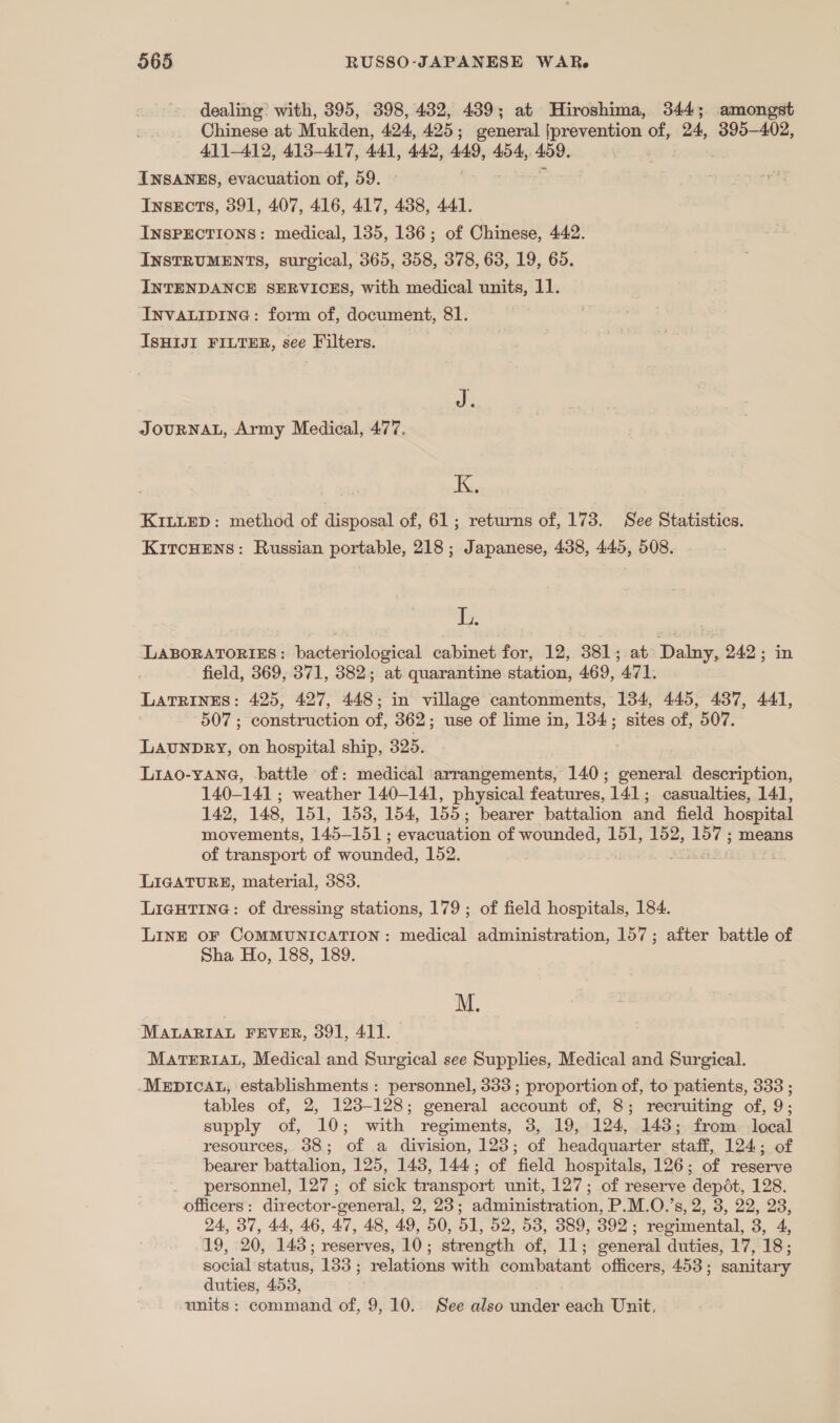 dealing’ with, 395, 398, 432, 439; at Hiroshima, 344; amongst Chinese at Mukden, 424, 425 ; general [prevention of, 24, 395-402, 411-412, 413-417, 4A, 44.2, 449, 454, 459. INSANES, evacuation of, 59. InsEcts, 391, 407, 416, 417, 438, 441. INSPECTIONS: medical, 135, 136; of Chinese, 442. INSTRUMENTS, surgical, 365, 358, 378, 63, 19, 65. INTENDANCE SERVICES, with medical units, 11. InNVALIDING: form of, document, 81. IsHIJI FILTER, see Filters. JOURNAL, Army Medical, 477. I. KILLED: method of disposal of, 61; returns of, 173. See Statistics. KitcHens: Russian portable, 218; Japanese, 438, 445, 508. ms LABORATORIES: bacteriological cabinet for, 12, 381; at Dalny, 242; in field, 369, 371, 382; at quarantine station, 469, 471. Latrines: 425, 427, 448; in village cantonments, 134, 445, 437, 441, 507 ; construction of, 362; use of lime in, 134; sites of, 507. LAUNDRY, on hospital ship, 325. Lia0-YAne, battle of: medical arrangements, 140; general description, 140-141 ; weather 140-141, physical features, 141; casualties, 141, 142, 148, 151, 153, 154, 155; bearer battalion and field hospital movements, rece evacuation of wounded, 151, 152, i means of transport of wounded, 152. “23 LIGATURE, material, 383. LIGHTING: of dressing stations, 179 ; of field hospitals, 184. LINE OF COMMUNICATION: medical administration, 157; after battle of Sha Ho, 188, 189. M. MABARIAL FEVER, 391, 411. MATERIAL, Medical and Surgical see Supplies, Medical and Surgical. Mepicat, establishments : personnel, 333 ; proportion of, to patients, 338 ; tables of, 2, 123-128; general account of, 8; recruiting of, 9; supply of, 10; with regiments, 3, 19, 124, 148; from local resources, 38; of a division, 128; of headquarter staff, 124; of bearer battalion, 125, 143, 144; of field hospitals, 126; of reserve _ personnel, 127; of sick transport unit, 127; of reserve depot, 128. officers: director-general, 2, 23; administration, P.M.O.’s, 2, 3, 22, 28, 24, 37, 44, 46, 47, 48, 49, 50, 51, 52, 53, 389, 392; regimental, 3, 4, 19, 20, 143; reserves, 10; strength of, 11; general duties, 17, 18; social status, 133; relations with combatant officers, 453; sanitary duties, 453, units : command of, 9,10. See also under “enc Unit,