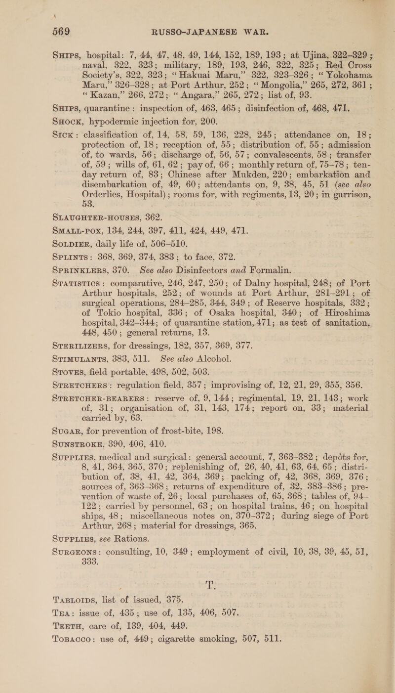 \ 569 RUSSO-JAPANESE WAR. Surps, hospital: 7, 44, 47, 48, 49, 144, 152, 189, 193; at Ujina, 329-309 ; naval, 322, 323; military, 189, 193, 246, 322, 325; Red Cross Society’s, 322, 323; ‘“ Hakuai Maru,” 322, 323-326; “ Yokohama Maru,” 326-328; at Port Arthur, 252; “ Mongolia,” 265, 272, 361 ; “ Kazan,” 266, 272; “ Angara,” 265, 272; list of, 93. SHIPS, quarantine: inspection of, 463, 465; disinfection of, 468, 471. SHock, hypodermic injection for, 200. : Srcx: classification of, 14, 58, 59, 136, 228, 245; attendance on, 18; protection of, 18; reception of, 55; distribution of, 55; admission of, to wards, 56; discharge of, 56, 57; convalescents, 58; transfer of, 59; wills of, 61, 62; pay of, 66; monthly return of, 75-78; ten- day return of, 83; Chinese after Mukden, 220; embarkation and disembarkation of, 49, 60; attendants on, 9, 38, 45, 51 (see also Orderlies, Hospital) ; rooms for, with regiments, 13, 20; in garrison, 53. &gt; 4 SLAUGHTER-HOUSES, 362. SMALL-POX, 134, 244, 397, 411, 424, 449, 471. So.pDIER, daily life of, 506-510. SPLINTS: 368, 369, 374, 383; to face, 372. SPRINKLERS, 370. See also Disinfectors and Formalin. STATISTICS: comparative, 246, 247, 250; of Dalny hospital, 248; of Port Arthur hospitals, 252; of wounds at Port Arthur, 281-291; of surgical operations, 284-285, 344, 349; of Reserve hospitals, 332; of Tokio hospital, 336; of Osaka hospital, 340; of Hiroshima hospital, 342-344; of quarantine station, 471; as test of sanitation, 448, 450; general returns, 13. STERILIZERS, for dressings, 182, 357, 369, 377. STIMULANTS, 383, 511. See also Alcohol. Srovss, field portable, 498, 502, 503. STRETCHERS: regulation field, 357; improvising of, 12, 21, 29, 355, 356. STRETCHER-BEARERS: reserve of, 9, 144; regimental, 19, 21, 148; work of, 31; organisation of, 31, 143, 174; report on, 33; material carried by, 63. SuaaR, for prevention of frost-bite, 198. SUNSTROKE, 390, 406, 410. SUPPLIES, medical and surgical: general account, 7, 363-382 ; depots for, 8, 41, 364, 365, 370; replenishing of, 26, 40, 41, 63, 64, 65; distri- bution of, 38, 41, 42, 364, 369; packing of, 42, 368, 369, 376; sources of, 363-368 ; returns of expenditure of, 32, 383-386; pre- vention of waste of, 26; local purchases of, 65, 368; tables of, 94— 122; carried by personnel, 63; on hospital trains, 46; on hospital ships, 48; miscellaneous notes on, 370-372; during siege of Port Arthur, 268; material for dressings, 365. SUPPLIES, see Rations. SuRGEONS: consulting, 10, 349; employment of civil, 10, 38, 39, 45, 51, 333. ie TABLOIDS, list of issued, 375. Twa: issue of, 435; use of, 135, 406, 507. TEETH, care of, 139, 404, 449. Topacco: use of, 449; cigarette smoking, 507, 511.