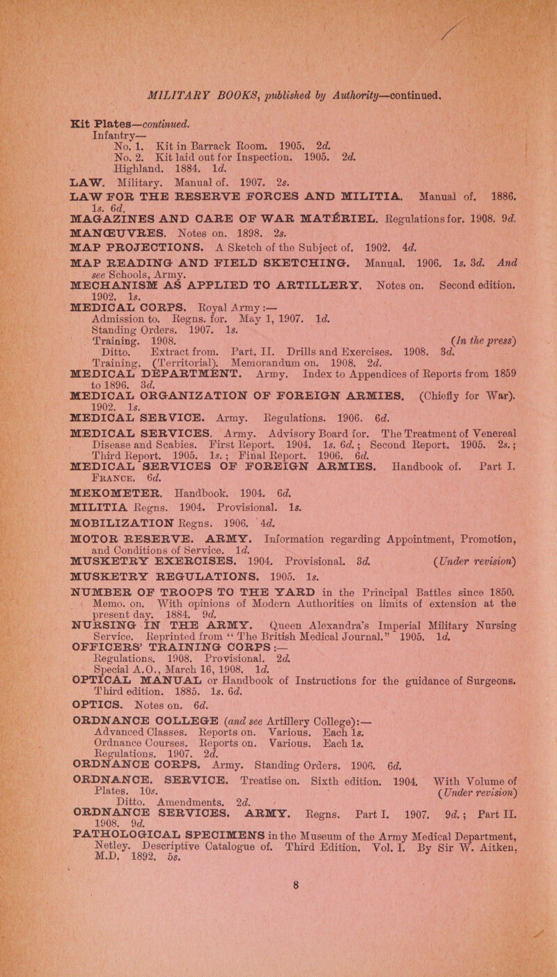 t ‘ try Kit Plates confined Aa — Infantry— | ie No.1. Kit in Barrack Room. 1905. 2d. No. 2. Kit laid out for Inspection. 1905. 2d. LAW. Military. Manual of. 1907. 2s. Lavage RN, ; LAW FOR THE RESERVE FORCES AND MILITIA. Manual of, 1886... 1s. 6d, MAGAZINES AND CARE OF WAR MATERIEL. Regulations for. 1908. 9g... - MANCEUVRES. Notes on. 1898. 2s. MAP PROJECTIONS. A Sketch of the Subject of. 1902. 4d, MAP READING AND FIELD SKETCHING. Manual. 1906. 1s. 3d. And ~ see Schools, Army. MECHANISM AS APPLIED TO ARTILLERY. Notes on, Peoond edition. ah 9O2. Als, MEDICAL CORPS. Royal Army :— Admission to. Regns. for. May 1, 1907. 1d. Standing Orders. 1907. 1s. . Training. 1908. ; Be the wees) Ditto, Extractfrom. Part. IJ. Drills and Exercises. 1908. 3d. Training. (Territorial), Memorandum on. 1908. 2d. MEDICAL DEPARTMENT. Army. Index to Appendices of Reports from 1859 _ to 1896. 3d. MEDICAL ORGANIZATION OF FOREIGN ARMIES, (Chiefly for War).   $902.1, Us. MEDICAL SERVICE. Army. Regulations. 1906. 6d, MEDICAL SERVICES. Army. Advisory Board for. The Treatment of Venereal . Disease and Scabies. First Report. 1904. 1s. 6d.; Second Report. 1905. 2s.; _ Third Report. 1905. 1s.; Final Report. 1906. 6d. MEDICAL SERVICES OF FOREIGN ARMIES. Handbook of. Part I. FRANCE, 6d. MEKOMETER. Handbook. 1904. 6d. MILITIA Regns. 1904. Provisional. 1s. MOBILIZATION Regns. 1906. 4d. MOTOR RESERVE. ARMY. Information regarding Appointment, Promotion, and Conditions of Service. 1d. ; MUSKETRY EXERCISES. 1904. Provisional. 3d. (Under revision) MUSKETRY REGULATIONS. 1905. 1s. NUMBER OF TROOPS TO THE YARD in the Principal Battles since 1850. + Memo. on, With opinions of Modern Authorities on limits of extension at the present day. 1884. 9d. NURSING IN THE ARMY. Queen Alexandra’s Imperial Military Nursing _ Service. Reprinted from ‘‘ The British Medical Journal.” 1905. 1d, OFFICERS’ TRAINING CORPS :— Regulations, 1908. Provisional. 2d. Special A.O., March 16,1908, 1d. © OPTICAL MANUAL or Handbook of Instructions for the guidance of Surgeons. Third edition, 1885. 1s. 6d. OPTICS. Notes on. 6d. ORDNANCE COLLEGE (and see Artillery College): — Advanced Classes. Reportson. Various. Hach 1s. Ordnance Courses. Reports on. Various. Hach 1s, Regulations. 1907. 2d. ORDNANCE CORPS. Army. Standing Orders. 1906. 6d. ORDNANCE. SERVICE. Treatise on. Sixth edition, 1904, With Volume of Plates. 10s. (Under revision) Ditto. Amendments, 2d. Toa SERVICES. ARMY. Regns. PartI. 1907. 9d.; Part IL. ian pugnetueearm SPECIMEN S inthe Museum of the Army Medical Department, Netley. Descriptive Catalogue of. Third Edition. Vol. I. By Sir W. Aitken MD, 1892, ds, . : ate |  