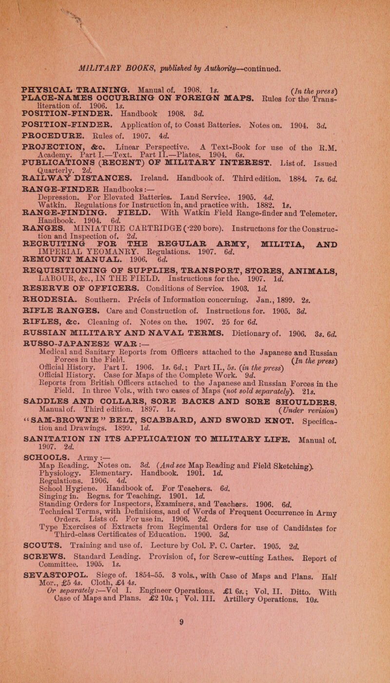  PHYSICAL TRAINING. Manual of. 1908. 1s. ; _ (In the press) PLACE-NAMES OCCURRING ON FOREIGN MAPS. Rules for the Trans- POSITION-FINDER. Application of, to Coast Batteries. Noteson. 1904. 3d. PROCEDURE. Rules of. 1907. 4d. PROJECTION, &amp;c. Linear Perspective. A Text-Book for use of the RM, Academy. PartI.—Text. Part II.—Plates. 1904. 6s. PUBLICATIONS (RECENT) OF MILITARY INTEREST. List of. Issued Quarterly. 2d. RAILWAY DISTANCES. Ireland. Handbook of. Thirdedition. 1884. 7s. 6d. |RANGE-FINDER Handbooks :— Depression. For Elevated Batteries. Land Service. 1905. 4d. Watkin. Regulations for Instruction in, and practice with. 1882. 1s. RANGE-FINDING. FIELD. With ‘Watkin Field Range-finder and Telemeter, RANGES. MINIATURE Oe a tac 220 bore). Instructions for the Construc- tion and Inspection of. 2d. RECRUITING FOR THE REGULAR ares MILITIA, AND IMPERIAL YEOMANRY. Regulations. 1907. 6d. REMOUNT MANUAL. 1906. 6d. REQUISITIONING OF SUPPLIES, TRANSPORT, STORES, ANIMALS, LABOUR, &amp;c., IN THE FIELD, Tacieicions for the. 1907. 1d. RESERVE OF OFFICERS. Conditions of Service. 1903. 1d. RHODESIA. Southern. Précis of Information concerning. Jan., 1899. 2s. RIFLE RANGES. Care and Construction of. Instructions for. 1905. 8d. RIFLES, &amp;c. Cleaning of. Notesonthe. 1907. 25 for 6d. RUSSIAN MILITARY AND NAVAL TERMS. Dictionary of. 1906. 3s. 6d. RUSSO-JAPANESE WAR :— Medical and Sanitary Reports from Officers attached to the Japanese and Russian © Forces in the Field. (In the press) Official History. PartI. 1906. 1s. 6d.; Part IT., 5s. ey the press) Official History. Case for Maps of the Complete Work. Reports from British Officers attached to the Japanese ee Russian Forces in the Field. In three Vols., with two cases of Maps (not sold separately). 21s. SADDLES AND COLLARS, SORE BACKS AND SORE SHOULDERS, Manualof. Third edition, 1897. 1s, (Under revision) “SAM-BROWNE” BELT, SCABBARD, AND SWORD KNOT, Specifica- tion and Drawings. 1899. 1d. SANITATION IN ITS APPLICATION TO MILITARY LIFE. Manual of. “1907. 2d. SCHOOLS. Army :— Map Reading. Noteson. 3d. (And see Map Reading and Field ean Physiology. Elementary. Handbook. 1901. 1d. School Hygiene. Handbook of. For Teachers. 6d. Singing in. Regns. for Teaching. 1901. 1d. Standing Orders for Inspectors, Examiners, and Teachers. 1906. 6d. Technical Terms, with Definitions, and of Words of F requent Occurrence in Army Orders. Lists of. For use in. 1906. a Type Exercises of Extracts from Regimental Orders for use of Candidates for Third-class Certificates of Education. 1900. 38d. SCOUTS. Training and use of. Lecture by Col. F, C. Carter. 1905. 2d, SCREWS. Standard Leading. Provision of, for Screw-cutting Lathes. Report of Committee. 1905. Is. SEVASTOPOL. Siege of. 1854-55. 8 vols., with Case of Maps and Plans, Half Mor., £5 4s. Cloth, £4 4s, : Case of teat) and Plans. £210s,; Vol. III, Artillery Operations. 10s. 