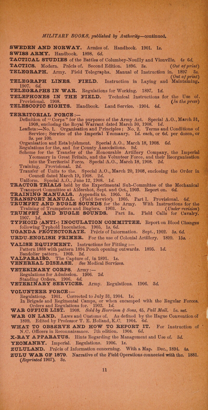 SWEDEN AND NORWAY. Armies of. Handbook. 1901. 1s. SWISS ARMY. Handbook. 1898. 6d. RN TACTICAL STUDIES of the Battles of Columbey-Nouilly and Vionville. 4s 6d, TACTICS. Modern. Précis of. Second Edition. 1896. 3s. (Out of print) TELEGRAPH. Army. Field Telegraphs, Manual of Instruction in. 1897 35. Cee of print) TELEGRAPH LINES. FIELD. Instruction in Laying and aintaining. — 1907. 6d. : a TELEGRAPHS IN WAR. Regulations for Working. 1897. 1d. TELEPHONES IN THE FIELD. Technical Instructions for the Use of. : Provisional. 1908. Cn the ye | 2 TELESCOPIC SIGHTS. Handbook. Land Service. 1904. 4d. aie TERRITORIAL FORCE :— Definition of ‘‘ Corps” for the purposes of the Army Act. Special A.O., March 31, 1908, enclosing the Royal Warrant dated March 30, 1908. 1d. Leaflets:—No. 1. Organisation and Principles; No, 2. Terms and Conditions oe Service; Service of the Imperial Yeomanry. 1d. each, or 6d. per dozen, or 3s. per 100. is Organisation and Estabyishment. Special A.O., March 18, 1908. 6d. Regulations for the, and for County Associations. 9d. | Scheme for the Transfer of the Honourable Artillery Company, the Imperial ag Yeomanry in Great Britain, and the Volunteer Force, and their Reorganisation — into the Territorial Force. Special A.O., March 18, 1908, 2d. Training, Provisional. 2d. : Transfer of Units to the. Special A.O., March 20, 1908, eneloae the Order in . Council dated March 19, 1908. 2d. ae Uniform. Special A.O., June 12, 1908,.'.1d. TRACTOR TRIALS held by the ‘Experimental Sub-Committee of the Mechanical Transport Committee at Aldershot, Sept. and Oct., 1903. Report on. 6d. iM TRAINING MANUALS. Appendix to. 1905. Is. Beas TRANSPORT MANUAL. (Field Service). 1905. Part I. Provisional. 4d. TRUMPET AND BUGLE SOUNDS for the Army. With Instructions for the — iy Training of Trumpeters and Buglers. 1903. Is. (Under revision) Sauk tv trot AND BUGLE SOUNDS. Part 3a. Field Calls for Vavery Mg ii 1907./:'4 a TYPHOID (ANTI-) INOCULATION COMMITTEE. Report on Blood Changes’ a following Typhoid Inoculation. 1905, 1s. 6d. pa UGANDA PROTECTORATE. Précis of Iniormation. Sept., 1902. 5s. 6d. | URDU-ENGLISH PRIMER. For the use of Colonial Artillery. 1899. 15s - | VALISE EQUIPMENT. Instructions for Fitting :— Le Pattern 1888 with pattern 1894 Pouch opening outwards. 1895. 1d. OS a Bandolier pattern. 1903. 2d. VALPARAISO. The Capture of, in 1891. 1s. VENEREAL DISEASE. See Medical Services. VETERINARY CORPS. Army :— Regulations for Admission. 1906. 2d. Standing Orders. 1906. 4d. VETERINARY SERVICES. Army. Regulations. 1906. 3d. VOLUNTEER FORCE :— Ce Regulations. 1901. Corrected to July 31, 1904. 1s. ak In Brigade and Regimental Camps, or when encamped with the Regular Forces. ae Orders and Regulations for. 1902. ; Pen WAR OFFICE LIST. 1908. Sold by Harrison § Sons, 45, Pall Mall. 5s. net. WAR ON LAND. Laws and Customs of. As defined by the Hague Convention of 1899. Edited by Professor T’. EH. Holland, K.C. 1904. 6d. WHAT TO OBSERVE AND HOW TO REPORT IT. For instruction of * N.C. Officers in Reconnaissance. 7th edition. 1904. 6d. Sara X-RAY APPARATUS. Hints Regarding the Management and Use of. 3d. YEOMANRY. Imperia]. Regulations. 1906. 1s. ZULULAND. Précis of Information concerning. With a Map. Dee, 1894, 4¢, ZULU WAR OF 1879. Narrative of the Field Operations connected with the. 1881. (Reprinted 1907), 3s.            