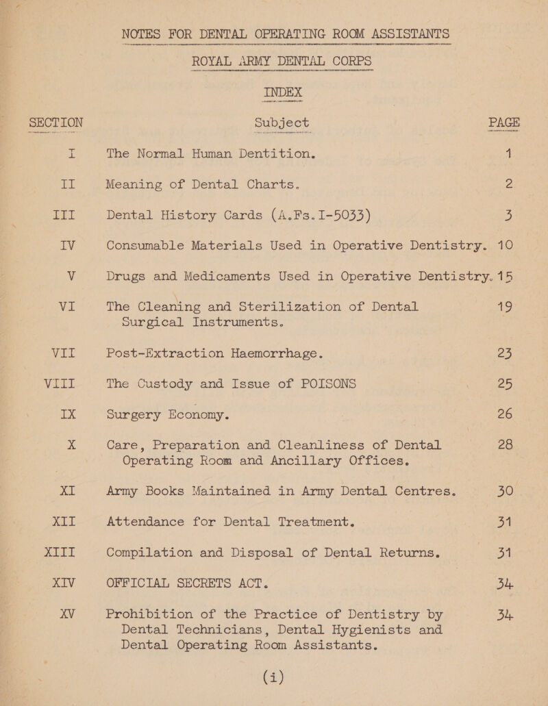 = aL ab TTL EV VI Ver VALT IX XI XIT DeLEy XIV ee wee ee as The \Normal. Human Dentition. Meaning of Dental Charts. Dental History Cards (A.Fs.1I-5033) =] 4 Z 5 The Cleaning and Sterilization of Dental surgical Instruments. Post-Extraction Haemorrhage. The Custody and Issue of POISONS ourgery Economy. Care, Preparation and Cleanliness of Dental Operating Room and Ancillary Offices. Attendance for Dental Treatment. Compilation and Disposal of Dental Returns. OFFICIAL SECRETS ACT. Fronvbition of the Practice of Dentistry “by Dental Technicians, Dental Hygienists and Dental Operating Room Assistants. (i) 19 5 eo 26 28 30 31 of 54 34,