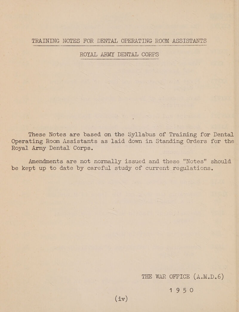 TRAINING NOTES FOR DENTAL OPERATING ROOM ASSISTANTS ‘oueaytcenveenennegne¢nen denny 444941444440 1444000844) 404010400405 AGEL EEEOD)EAEEOPHONEHUHHAEONGqHGKOQHOTHOEHNRODEEFGN)(Oe44nsus4444r4O{GQADEEDECLEDENPO4+¢¢090¢¢40444 4940414 0I499Q449HN00H404UTUQUHLQATHOEREEOFECESOVE9499410449114 OF /FLEPFOREELOEU) HFLABEE G04 C0 47449 4HPOEOBEDHeD#ONEP9E¢HHenc4001991490)109¥OTDIJBEAAN0C099C2ER50 91 9PFLAFDTAUPO¥094 74470 nenon4n00 TU LFADERRERFPEDITDE: EDPEFEVS AER LSOARENSOHPEOE SUM These Notes are based on the Syllabus of Training for Dental Operating Room Assistants as laid down in Standing Orders for the Royal Army Dental Corps. Amendments are not normally issued and these Notes should be kept up to date by careful study of current regulations. THE WAR OFFICE (A.M.D.6) 1950