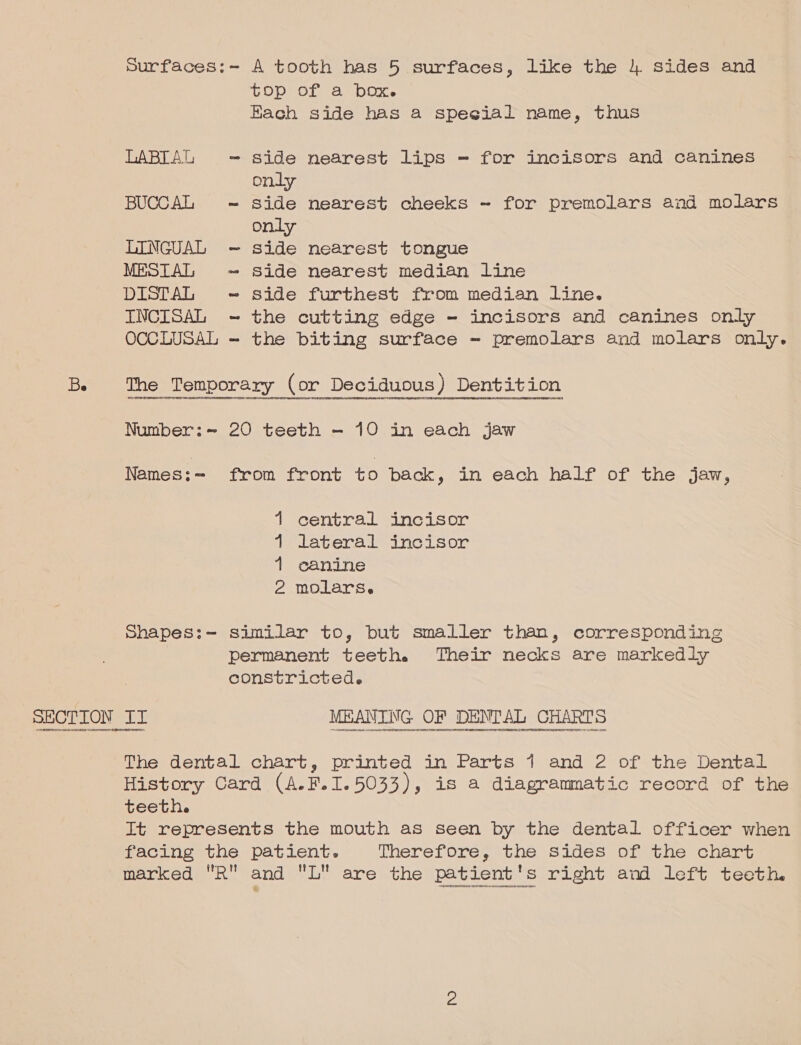 Surfaces:- A tooth has 5 surfaces, like the 4 sides and top of a box. Hach side has a special name, thus LABIAG = side nearest lips - for incisors and canines only BUCCAL ~ Side nearest cheeks ~ for premolars and molars only LINGUAL - side nearest tongue MESTAL ~ side nearest median line DISTAL -~ side furthest from median line. INCISAL = the cutting edge - incisors and canines only OCCLUSAL - the biting surface - premolars and molars only. Be The Temporary (or Deciduous) Dentition Number:~ 20 teeth - 10 in each jaw Names:= from front to back, in each half of the jaw, 1 central incisor 1 lateral incisor 1 canine 2 molarse shapes:~- similar to, but smaller than, corresponding permanent teeth. Their necks are markedly constricted. SLOT Ee ee ee ee The dental chart, printed in Parts 1 and 2 of the Dental History Card (A.F. I. 5033), is a diagrammatic record of the teeth. It represents the mouth as seen by the dental officer when facing the patient. Therefore, the sides of the chart marked R and L are the patient's right and left teeth. Hay reenet HPECEEN ENA SEETONINEEACuoe4 UHC onngpAHrOeEOSATU FOUAHONDY