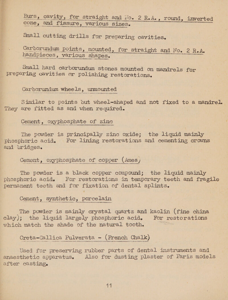  Carborundum wheels, unmounted Similiar to points out wheel~shaped and not fixed ne a mandrel They are fitted as and when required. Cement, oxyphosphate of zinc The powder is principally zinc oxide; the liquid mainly phosphoric acid. For lining restorations and cementing crowns and bridges. The powder is a black copper compound; the liquid mainly phosphoric acide For restorations in temporary teeth and fragile permanent teeth and for fixation of dental splints. Cement, synthet ic, porcelain The powder is mainly crystal quartz and kaolin (fine china clay); the liquid largely phosphoric acid. For restorations which match the shade of the natural tooth. eo | Creta-Gallica Pulverata - (French Chalk) Used for preserving rubber parts of dental instruments and anaesthetic apparatus. Also for dusting plaster of Paris models after casting. 41