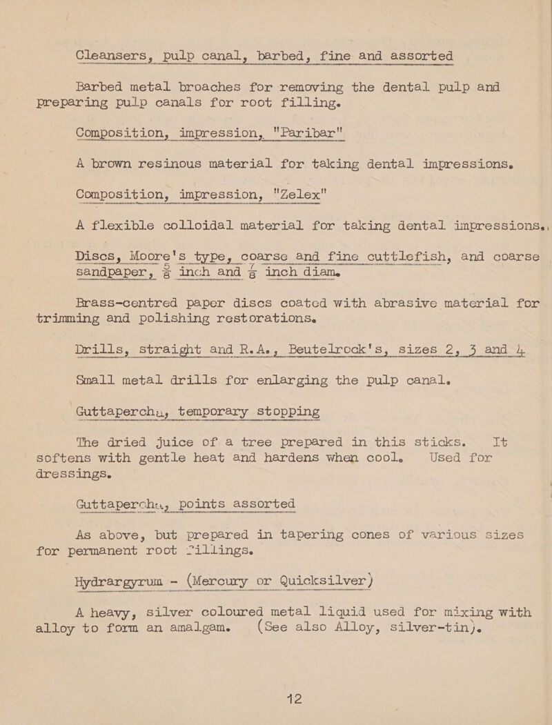 Cleansers, pulp canal, barbed, fine and assorted Ai HUNNGEN HU DOTN EE PNT ANA LUNES OLOONHAADSHHDDE Barbed metal broaches for removing the dental pulp and prepeaning pulp canais for root filling. : e © e ° t f e q t Composition, impression, Faribar A brown resinous material for taking dental impressions. Composition, impression, Zelex A flexible colloidal material for taking dental impressions,,  -cosgnucesnsugny sey gnennennannene nu cnnt su ryan anna nese beat tr ceneee pene pe, coarse and fine cuttlefish, and coarse : Bad CN Sade PON ec ste Sew tak etcmte enon ters sandpaper, ¢ inch and g inch diam. Brass-centred paper discs coated with abrasive material for trimming and polishing restorations. Drills, straight and R.A., Beutelrock's, sizes 2, 3 and 4 its Small metal drills for enlarging the pulp canal. The dried juice of. a tree prepared in this sticks. Alyy, softens with gentle heat and hardens when cool. Used for dressings. Guttaperch:., points assorted As above, but prepared in tapering cones of various sizes for permanent root Cillings. srontyporvervoncrovveeverevnnevennessvttosnseneeqecvtqqan4atneuctyvanteezcenyytsls4teraen¢e7qaMNOUUPELGTUONUECLEDAHEN OEDENEEDROLUEHAnenonEpOH o4anpeecyeyenvensennnennnsarorpeuiannrnenerousunnoceuntonnennne&gt;tytansionreeugnganerzonsventndacenenodannereeotirortensgonuaracaennnenegerrecionyy inset, A heavy, silver coloured metal liquid used for mixing with alloy to form an amalgam. (See also Alloy, silver-tin).