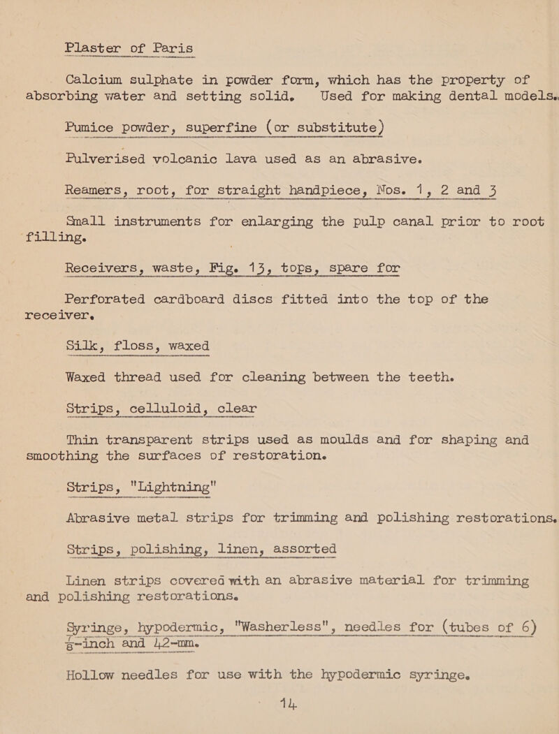 Plaster of Paris Calcium sulphate in powder form, which has the property of absorbing water and setting solid. Used for making dental models. Pumice powder, superfine (or, substitute) yp sene econ na nNNNeOrity Pulverised volcanic lava used as an abrasive. Reamers, root, for straight handpiece, Nos. ine 2 and 5 DUOC ee mmall instruments for enlarging the pulp canal prior to root aealidia bayer Be Semele ete Ses mise i spare for sesseseerrageeoninevenentetncnncrenecney Tecosaneasoensnrnansetooenteceonacorrereeninene ceropnent enaterte reeeneet vo essen Perforated cardboard discs fitted into the top of the receiver. Silk, floss, waxed Waxed thread used for cleaning between the teeth. Strips, celluloid, clear Thin transparent strips used as moulds and for shaping and smoothing the surfaces of restoration. Strips, Lightning Se Abrasive metal strips for trimming and polishing restorations. Linen strips covered with an abrasive material for trimming and polishing restorations. Syringe, hypodermic, Washerless, needles for (tubes: Di 6) Fe ) OULTUO CUNO HUHCERRMELDC HORT OOG OnCEOMEH HE DOO g-anch | nd  Hollow needles for use with the hypodermic syringe. Th