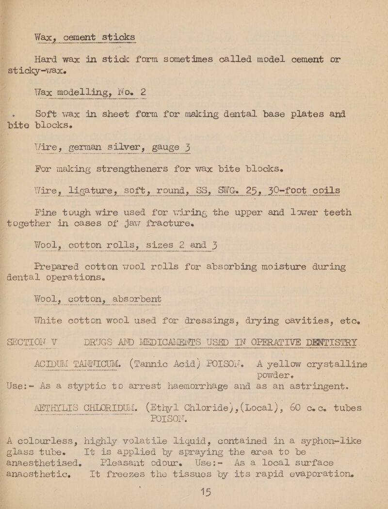 Wax, cement sticks Hard wax in stick form sometimes called model cement or Wax modelling, No. 2 . Soft wax in sheet form for making dental base plates and Wire, german silver, gauge 3 For making strengtheners for wax bite blocks. Fine tough wire used for wiring the upper and lower teeth Wool, cotton rolls, sizes 2 and 3 Prepared cotton wool rolls for absorbing moisture during Wool, cotton, absorbent White cotton wool used for dressings, drying cavities, etc. ACIDUM TANNICUM. (Tannic Acid) POISOi%. A yellow crystalline powder e ; AETHYLIS CHLORIDUM. (Ethyl Chloride),(Local), 60 cc. tubes ee et : A colourless, highly volatile liquid, contained in a syphon-like anaesthetised. Pleasant cdour. Use:- As a local surface