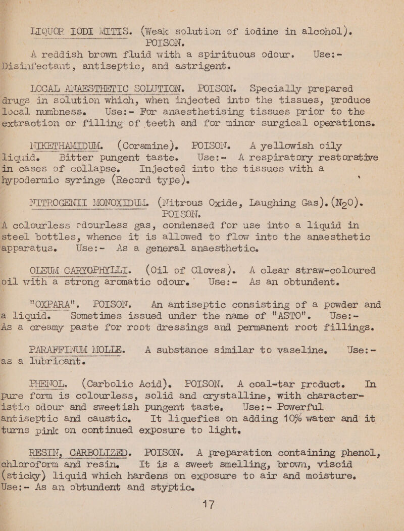 (ae ] LEQuor (LODE wTts. (Weak solution of iodine in alcohol). aoe? “POTSON, a reddish brown fluid with a spirituous odour. Haare Disinfectant, antiseptic, and astrigent. LOCAL ANABRSTHETIC SOLUTION. POISON. Specially prepared drugs in ‘solution which, when injected into the tissues, produce local numbness. Use:=- For anaesthetising tissues prior to the extraction or filling of teeth and for minor surgical operations. IIKETHAMIDUM. (Coramine). POISON. A yellowish oily Piquide Bitter pungent taste. Use:~ A respiratory restorative in cases of collapse, Injected into the tissues with a hypodermic syringe (Record type). : _ NITROGENIT MONOXIDUM. (Nitrous Oxide, Laughing Gas). (N50). Ais Om SON, A colourless cdourless gas, condensed for use into a liquid in Steel bottles, whence it is allowed to flow into the anaesthetic apparatuse Use:~ AS a general anaesthetic. OLESUM CARYOPHYLLT. (Oil of Cloves). A clear straw-coloured oil with a strong aromatic odoure Use:=— As an obtundent. OXPARA, POISON. An antiseptic consisting of a powder and a liquid. Sometimes issued under the name of ASTO. Use:- As a creamy paste for root dressings and permanent root fillings. PARAFFINUM MOLLE. A substance similar to vaseline. Use:= as a lubricant. 3 PHENOL. (Carbolic Acid). POISON. A coal-tar product. In pure form is colourless, solid and crystalline, with character- istic odour and sweetish pungent taste, Use:~ Powerful antiseptic and caustic. It liquefies on adding 10% water and it turns pink on continued exposure to light. RESIN, CARBOLIZED. POISON. A preparation containing phenol, Biloroforn ‘and resin, [It is a sweet smelling, brown, viscid (sticky) liquid which hardens on exposure to air and moisture. Use:- As an obtundent and styptic. a