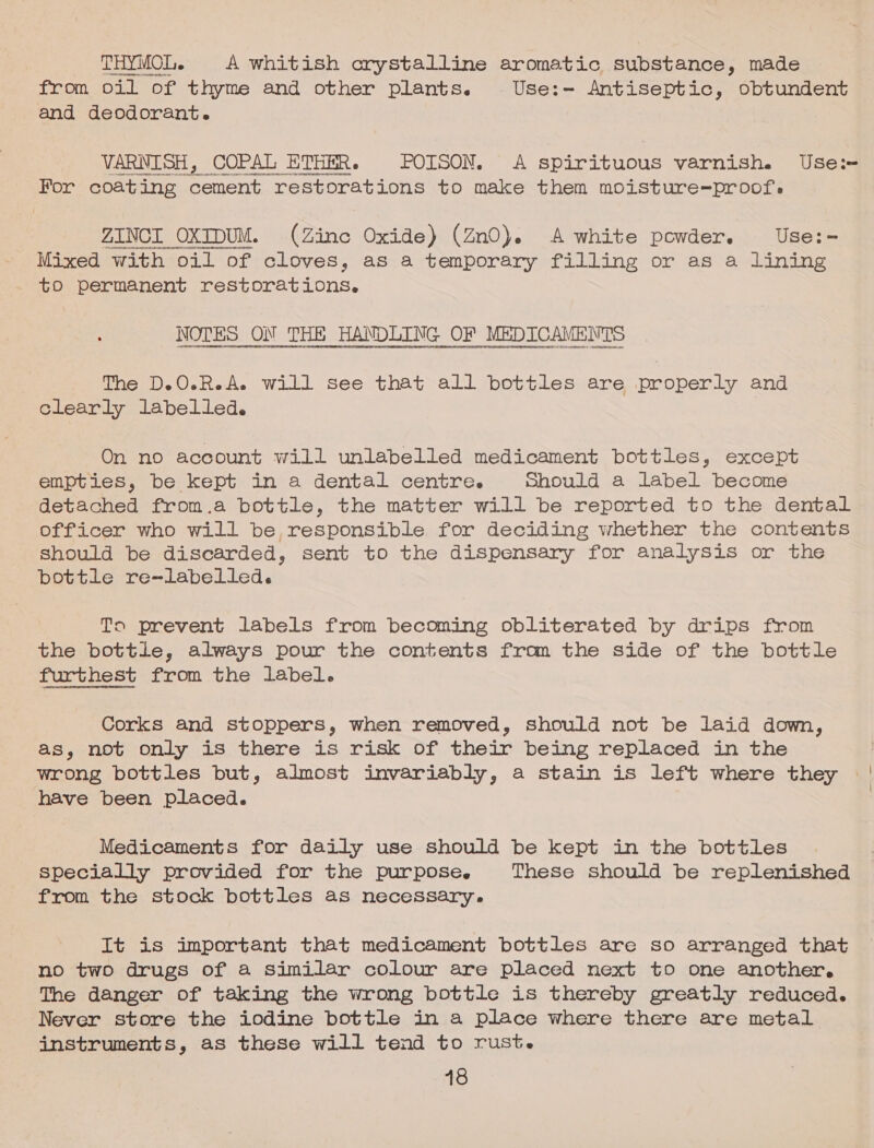 THYMOL. A whitish crystalline aromatic substance, made from oil of thyme and other plants. Use:- Antiseptic, obtundent and deodorant. VARNISH, COPAL ETHER. POISON. A spirituous varnish. Use: For coating cement restorations to make them moisture=-proof. ZINCI OXIDUM. (Zinc Oxide) (ZnO). A white powder. Use:- Mixed with oil of cloves, as a temporary filling or as a lining to permanent restorations, NOTES ON THE TANDOING OF MEDICAMENTS The D.O.R.A. will see that all bottles are properly and clearly labelled. On no account will unlabelled medicament bottles, except empties, be kept in a dental centre. Should a label become detached from.a bottle, the matter will be reported to the dental officer who will be responsible for deciding whether the contents should be discarded, sent to the dispensary for analysis or the bottle re-labelled. To prevent labels from becoming obliterated by drips from the bottle, always pour the contents from the side of the bottle furthest from the label. Corks and stoppers, when removed, should not be laid down, as, not only is there is risk of their being replaced in the wrong bottles but, almost invariably, a stain is left where they | have been placed. : Medicaments for daily use should be kept in the bottles specially provided for the purpose. These should be replenished from the stock bottles as necessary. It is important that medicament bottles are so arranged that no two drugs of a similar colour are placed next to one another, The danger of taking the wrong bottle is thereby greatly reduced. Never store the iodine bottle in a place where there are metal instruments, as these will tend to rust.