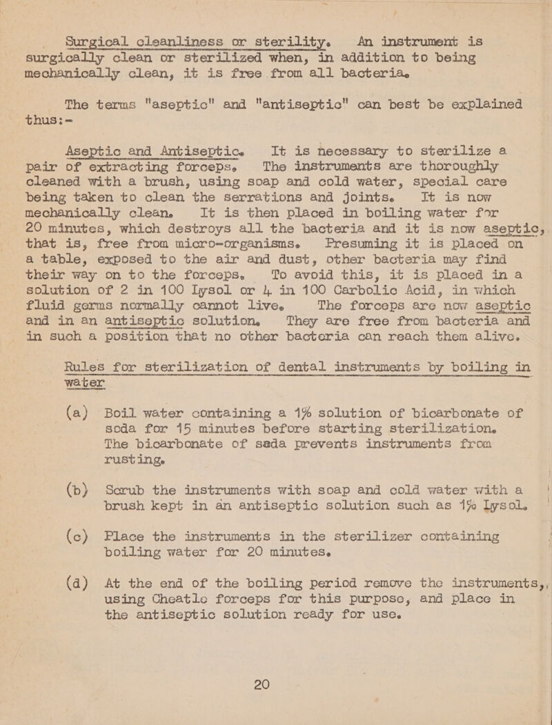 id Surgical cleanliness or sterility. An instrument is surgically clean or sterilized when, in addition to being mechanically clean, it is free from all bacteria. The terms aseptic and antiseptic can best be explained thus:= Aseptic and Antiseptic. It is necessary to sterilize a pair of extracting forceps. The instruments are thoroughly cleaned with a brush, using soap and cold water, special care being taken to clean the serrations and jointse It is now mechanically clean, It is then placed in boiling water for that is, free from micro-organisms. Presuming it is placed on a table, exposed to the air and dust, other bacteria may find their way on to the forceps, To avoid this, it is placed in a solution of 2 in 100 Lysol or 4 in 100 Carbolic Acid, in which fluid germs normally cannot live. The forceps are now aseptic and in an antiseptic solution, They are free from bacteria and in such 4 position that no other bacteria can reach them alive. SHUPELAOUNONEN Hts EEE AORENRNRE REORDER LETHON SEO HLCONOHT HEE HISRUN PROT LTO TRINH TOES D POUEE TENGE ESTAR PSE HINO TEO TREC OH TA RITSEDUSNE 190 RNIEH ERIE MTLGTOED IAP SPSURRS ERD P ITEM STASIS! 21S RSNA DIY. NOPE PTRRE CCLACB Het (a) Boil water containing a 1% solution of bicarbonate of | soda for 15 minutes before starting sterilization. The bicarbonate of sada prevents instruments from rusting. (b) Scrub the instruments with soap and cold water witha | brush kept in an antiseptic solution such as 1% lysol. (c) Place the instruments in the sterilizer containing boiling water for 20 minutes. (4) At the end of the boiling period remove the instruments, using Cheatle forceps for this purpose, and place in the antiseptic solution ready for use. 