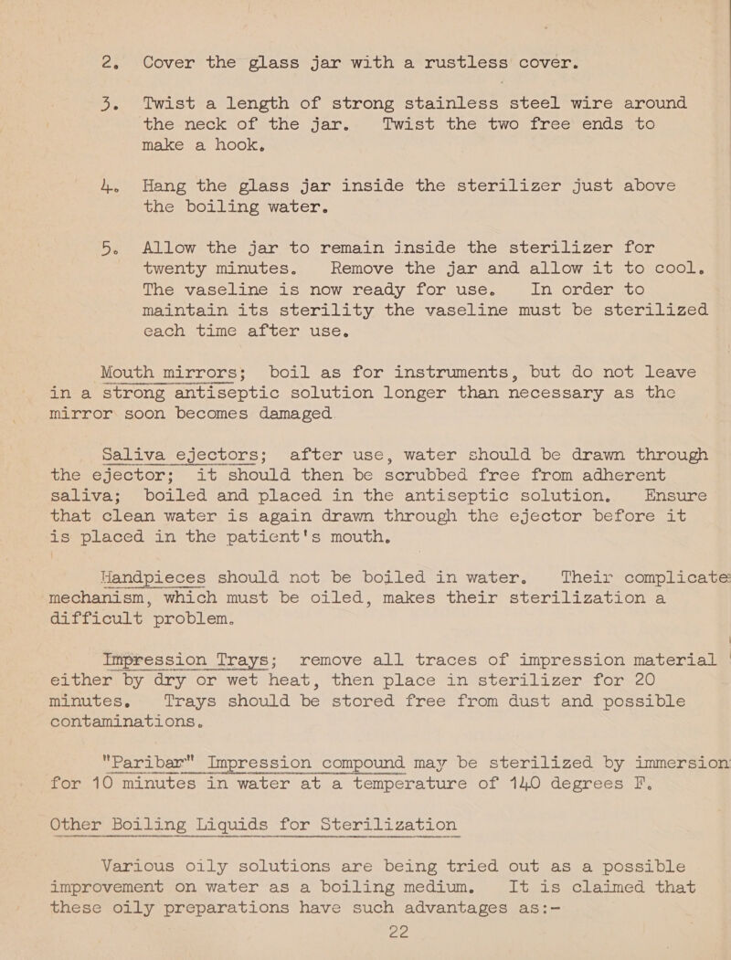 3. Twist a length of strong stainless steel wire around the neck of the jar. Twist the two free ends to make a hook, 4, Hang the glass jar inside the sterilizer just above the boiling water. 5. Allow the jar to remain inside the sterilizer for twenty minutes. Remove the jar and allow it to cool. The vaseline is now ready for use. in Onderesc maintain its sterility the vaseline must be sterilized each time after use. Mouth mirrors; boil as for instruments, but do not leave ina strong ‘antiseptic solution longer than necessary as the mirror: soon becomes damaged. Saliva ejectors; after use, water should be drawn through the ejector; it should then be serubbed free from adherent Saliva: borled and placed in the antiseptic solution, Ensure that clean water 1s again drawn through the ejector before it is' placed in the patient's mouth, Handpieces should not be boiled in water. Their complicates mechanism, which must be oiled, makes their sterilization a difficult RSroplem: \ Impression Trays; remove all traces of impression material | Seomeoy Ory Or wet heat, then place an@sters Lizenm-torec 0 minutes. Trays should be stored free from dust and possible contaminations. Paribar Impression compound may be sterilized by immersion HoNUNAKHe nT RUPNRENAH HN EOAT ORHAN for 10 minutes in water at a temperature of 14.0 degrees F. Other Boiling Liquids for Sterilization Various oily solutions are being tried out as a possible improvement on water as a boiling medium. It is claimed that these oily preparations have such advantages as:- ee.