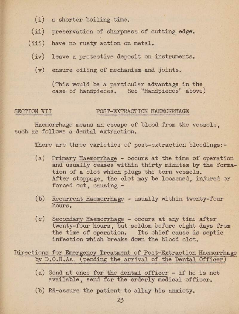 TEs te (i) a shorter boiling time. (ii) preservation of sharpness of cutting edge. (iii) have no rusty action on metal. (iv) leave a protective deposit on instruments. (v) ensure oiling of mechanism and joints. (This would be a particular advantage in the case of handpieces. See Handpieces above) Haemorrhage means an escape of blood from the vessels, such as follows a dental extraction. There are three varieties of post-extraction bleedings:- (a) Primary Haemorrhage - occurs at the time of operation and usually ceases within thirty minutes by the forma- tion of a clot which plugs the torn vessels. After stoppage, the clot may be loosened, injured or forced out, causing - “vULHEU Laan Sateen LU tcaU emer nite entitetonetmaLgties tt V61 DUE LUN MOHOELCOtSBaTIHH LL LEEGGACGAORET Eaanboete ater tag (b) Recurrent Haemorrhage - usually within twenty-four (c) Secondary Haemorrhage - occurs at any time after twenty-four hours, but seldom before eight days from. the time of operation. Its chief cause is septic infection which breaks down the blood clot. Directions for Emergency Treatment of Post-Extraction Haemorrhage by_D. DO. R. As. nae the arrival of the Dental Officer ) (a) Send at once for the dental officer - if he is not available, “send for the orderly medical officer. (bo) R@-assure the patient to allay his anxiety.
