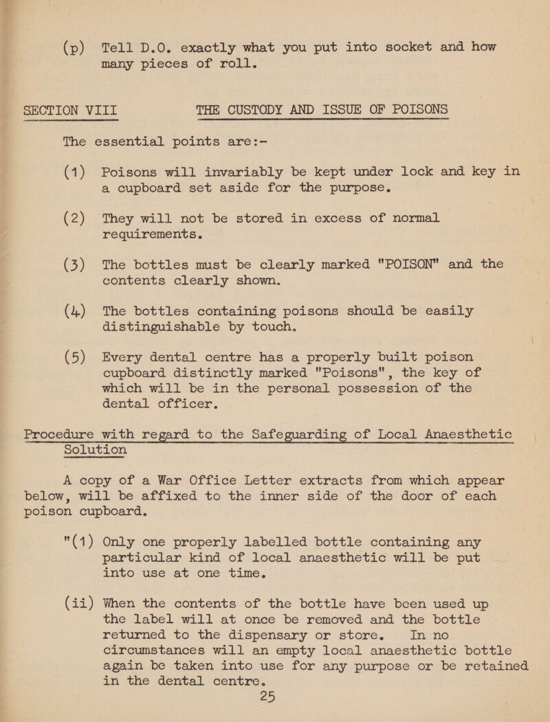 (p) Tell D.O. exactly what you put into socket and how many pieces of roll. SECTION VIII THE CUSTODY AND ISSUE OF POISONS — The essential points are:- (1) Poisons will invariably be kept under lock and key in a cupboard set aside for the purpose, (2) They will not be stored in excess of normal requirements. (3) The bottles must be clearly marked POISON and the contents clearly shown. (4) The bottles containing poisons should be easily distinguishable by touch. (5) Every dental centre has a properly built poison cupboard distinctly marked Poisons, the key of which will be in the personal possession of the dental officer. Procedure with regard to the Safeguarding of Local a | Solution A copy of a War Office Letter extracts from which appear below, will be affixed to the inner side of the door of each poison cupboard. (1) Only one properly labelled bottle containing any particular kind of local anaesthetic will be es into use at one time, (ii) When the contents of the bottle have been used up the label will at once be removed and the bottle returned to the dispensary or store. In no circumstances will an empty local anaesthetic bottle again be taken into use for any purpose or be retained am the dental centre,