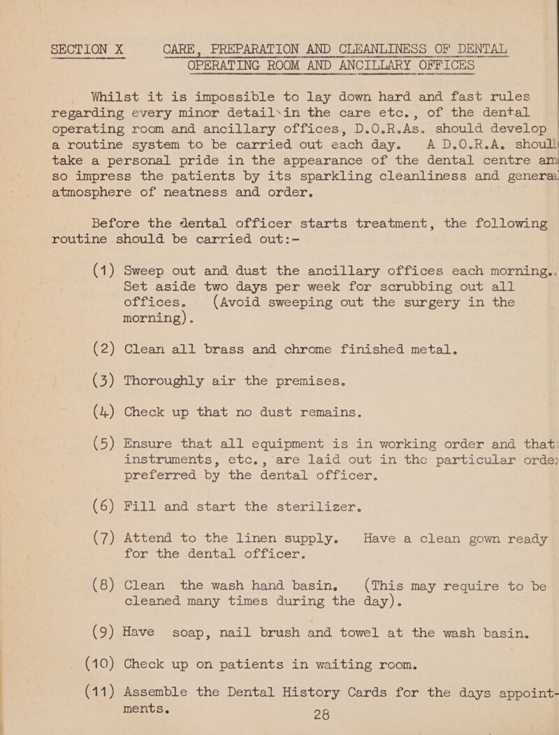  SECTION X CARE, PREPARATION AND CLEANLINESS OF DENTAL OPERATING ROOM AND ANCILLARY OFFICES Whilst it is impossible to lay down hard and fast rules regarding every minor detail\in the care etc., of the dental operating room and ancillary offices, D.O.R.As. should develop a routine system to be carried out each day. A D.O.R.A. shoull take a personal pride in the appearance of the dental centre am so impress the patients by its sparkling cleanliness and genera. atmosphere of neatness and order. Before the dental officer starts treatment, the following routine should be carried out:- (1) Sweep out and dust the ancillary offices each morning., set aside two days per week for scrubbing out all ODrices. (Avoid sweeping out the surgery in the morning) . (2) Clean all brass and chrome finished metal. (3) Thoroughly air the premises. (5) Ensure that all equipment is in working order and that: instruments, etc., are laid out in the particular orde: preferred by the dental officer. (6) Fill and start the sterilizer. (7) Attend to the linen supply. Have a clean gown ready Ton tie.dentalsoLrfacer: (8) Clean the wash hand basin. (This may require to be cleaned many times during the day). (9) Have soap, nail brush and towel at the wash basin. (10) Check up on patients in waiting room. (11) Assemble the Dental History Cards for the days appoint- ments. 28