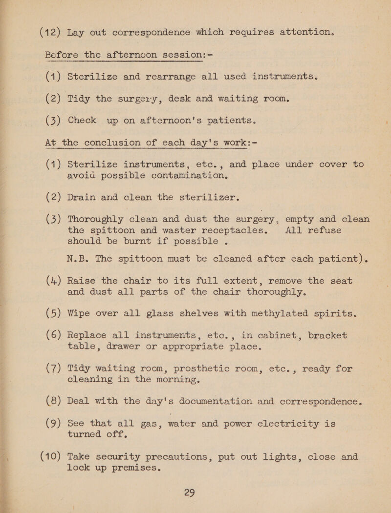  (12) Lay out correspondence which requires attention. (1) OTA HHORRRRAAO CREATED OT TOUDDEHC@NOROEHHDRROOLESCetHL Gonetamat OOOH nHT4REON  eee ROT HGRORGEEDHRDVEATHOCE OUR UOTONHOEEEY GAOL eH aDORUHNOenHIOONTTY Sterilize and rearrange all used instruments. (1) (3) (44) (5) (6) (7) (8) (9) (10) sterilize instruments, etc., and place under cover to avoia possible contamination. Thoroughly clean and dust, the surgery, empty and clean the spittoon and waster receptacles. AT) metuse should be’ burnt 1f .possibile N.B. The spittoon must be cleaned after cach patient). Raise the chair to its full extent, remove the seat and dust all parts of the chair thoroughly. Wipe over all glass shelves with methylated spirits. Replace all ‘instruments, etc. , in cabinet., bracket table, drawer or appropriate place. Tidy waiting room, prosthetic room, etc. , ready, for cleaning in the morning. i Deal with the day's documentation and correspondence, pee that all gas, water and power electricity is turned off. Take security precautions, put out lights, close and lock up premises. 29