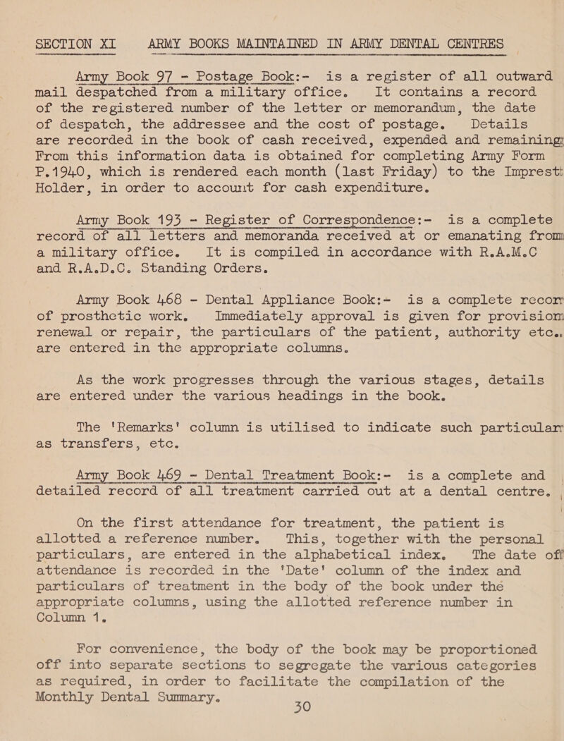 sHoatnennnuanegrccnecanevonsameuntrannnntonntinet evensue cHHODONE HOT InHO Go  i eennesenaEtoenuaverss tiene titonansensstonenseonaet SECTION XL ARMY BOOKS MAINTAINED IN ARMY DENTAL CENTRES  OnE YMOEOTDDRITHY CORT OonMAUTrneanonponnLO«oLHC nA sUOUNLAUHH DoT a ana  Army Book 9/7 - Postage Book:- is a register of all outward mail despatched ‘from a military office. It contains a record of the registered number of the letter or memorandum, the date of despatch, the addressee and the cost of postage. Details are recorded in the book of cash received, expended and remaining From this information data is obtained for completing Army Form P.1940, which is rendered each month (last Friday) to the Imprestt Holder, in order to account for cash expenditure. Army Book 195 - Register of Correspondence:- is a complete record of all letters and memoranda received at or emanating from aemelitary OLLice. It is compiled in accordance with R.A.M.C Pndenohiel. © smocandrnp Orders, Army Book 468 - Dental Appliance Book:= is a complete recor of prosthetic work, Immediately approval is given for provisiom renewal. or repair, the particulars of, the patient, authority eta are entered in the appropriate (columns. As the work progresses through the various stages, details are entered under the various headings in the book. The 'Remarks' column.is utilised to indicate such particular as transfers, etc. Army Book 469 - Dental Treatment Book:- is a complete and detailed record of all treatment carried out at a dental centre. | \ On the first attendance for treatment, the patient is BrLOucedsa —retorenes. number. This, together with the personal particulars, are entered in the alphabetical index, The date om attendance is recorded in the 'Date' column of the index and particulars of treatment in the body of the book under the appropriate columns, using the allotted reference number in Column 1, For convenience, the body of the book may be proportioned off into separate sections to segregate the various categories as required, in order to facilitate the compilation of the