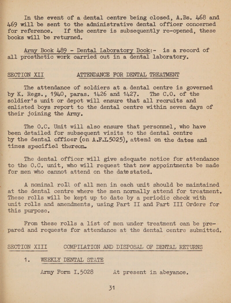 % = 3s eee In the event of a dental centre being closed, A.Bs. 468 and 469 will be sent to the administrative dental officer concerned for reference. If the centre is subsequently re-opened, these books will be returned. Army Book 489 - Dental Laboratory Book:- is a record of ve ramepeaanMeeCwmnnmnbONHNLA tS all prosthetic work carried out in a dental laboratory. SECTION XI1T ATTENDANCE FOR DENTAL TREATMENT The attendance of soldiers at a.dental centre is governed by K. Regs., 1940, paras. 1426 and 1427. The C.0. of the soldier's unit or depot will ensure that all recruits and enlisted boys report to the dental centre within seven days of their joining the Army. The 0.C. Unit will also ensure that personnel, who have been detailed for subsequent visits to the dental centre by the dental officer (on A.F.1.5025), attend on the dates and. times specified thereon. The dental officer will give adequate notice for attendance to the 0.C. unit, who will request that new appointments be made for men who cannot attend on the date stated. A nominal roll of all men in each unit should be maintained at the dental centre where the men normally attend for treatment. These rolls will be kept up to date by a periodic check with unit rolls and amendments, using Part II and Part III Orders for this purpose. From these rolls a list of men under treatment can be pre- pared and requests for attendance at the dental centre submitted. Army Form I.5028 At present in abeyance.