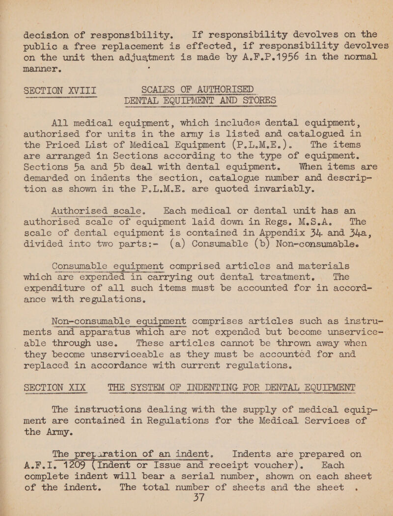 decision of responsibility. If responsibility devolves on the | public a free replacement is effected, if responsibility devolves on the unit then ag jusjaneat is made by A. F.P.1956 in the normal manner. SECTION XVIIL SCALES OF AUTHORISED os DENTAL “EQUIPMENT iT AND STORES  All medical equipment, which includes dental equipment, authorised for units in the army is listed and catalogued in the Priced List of Medical Equipment (P.L.M.E.). The items are arranged in Sections according to the type of equipment. Sections 5a and 5b deal with dental equipment, When items are demarded on indents the section, catalogue number and descrip- tion as shown in the P.L.M.E. are quoted invariably. : Authorised scale. Each medical or dental unit has an authorised scale of equipment laid down in Regs. M.S.A. The scale of dental equipment is contained in Appendix 34 and 3a, divided into two parts:- (a) Consumable (b) Non-consumable. Consumable equipment comprised articles and materials which are expended in carrying out dental treatment. The expenditure of all such items must be accounted for in accord- ance with regulations. Non-consumable _ equipment comprises articles such as instru- ments and apparatus which are not expended but become unservice- able through use. These articles cannot be thrown away when they become unserviceable as they must be accounted for and replaced in accordance with current regulations. SECTION XTX THE SYSTEM OF INDENTING POR DENTAL EQUIEMENT The instructions dealing with the supply of medical equip— ment are contained in Regulations for the Medical Services of the Army. The preparation of an indent. Indents are prepared on A.F.I. 1209 (Indent or Issue and receipt voucher). Each complete indent will bear a serial number, shown on each sheet of the indent. The total number of sheets and the sheet .