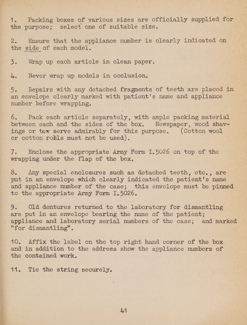 Ave Packing boxes of various sizes are officially supplied for é the purpose; select one of suitable size. ee ineaune that the appliance number is clearly indicated on the side of each model. oe Wrap up each article in clean paper. 4. Never wrap up models in occlusion, 5. Repairs with any detached fragments of teeth are placed in an envelope clearly marked with patient's name and appliance number before wrapping. 6. Pack each article separately, with ample packing material between each and the sides of the box. Newspaper, wood shav- ings or tow serve admirably for this purpose. (Cotton wool or cotton robls must not be used). 7. Enclose the appropriate Army Form I,5026 on top of the wrapping under the flap of the box. 8. Any special enclosures such as detached teeth, etc... are put in an envelope which clearly indicated the patient's name and appliance number of the case; this envelope must be pinned | to the appropriate Army Form I, 5026, 9. Old dentures returned to the laboratory for dismantling are put in an envelope bearing the name of the patient; . appliance and laboratory serial numbers of the case; and marked for dismantling”. | | 10; Affix the label on the top right hand. corner of “the box and in addition to the address show the appliance numbers of the contained work. 1%, tic, the string ‘securely, 14