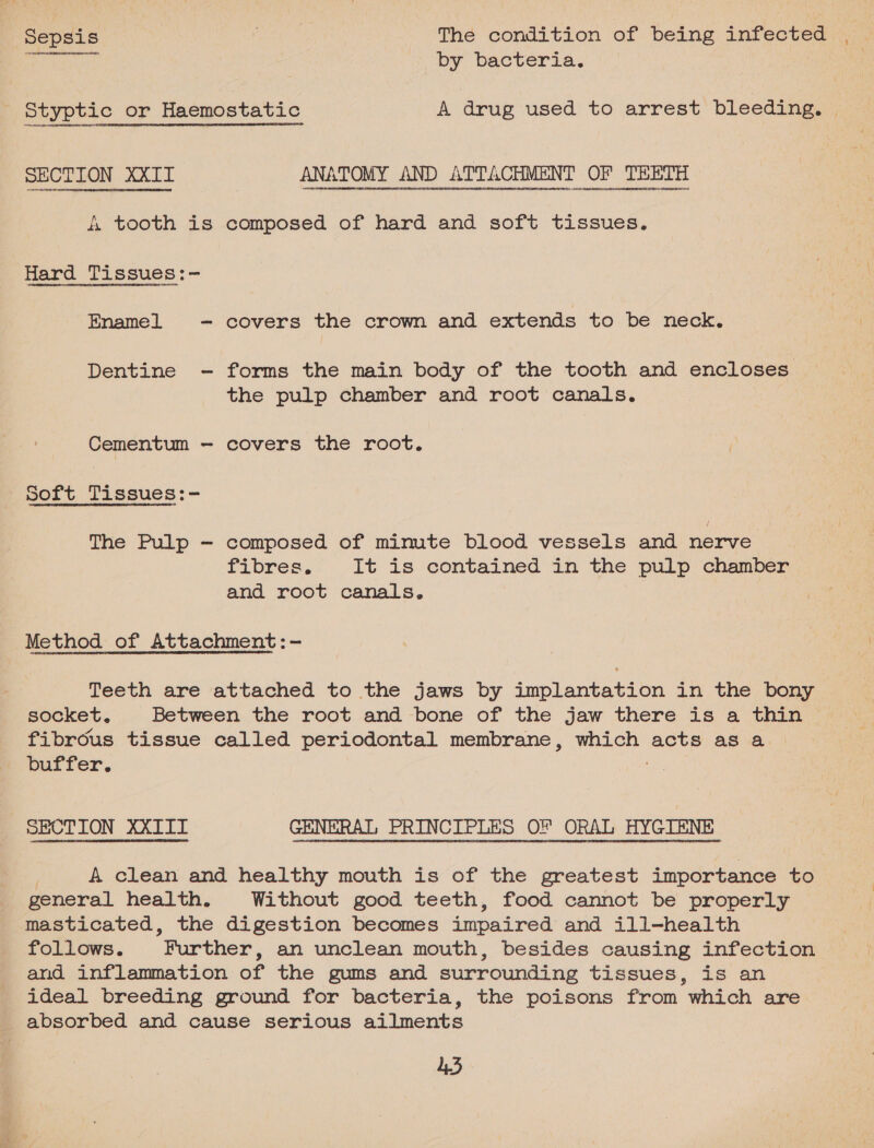 Sepsis pine The condition of being infected 2 ES by bacteria. | Styptic or Haemostatic A drug used to arrest bleeding. | SECTION OT ANATOMY AND ATTACHMENT OF TEETH &amp; tooth is composed of hard and soft tissues. Hard Tissues:- Enamel - covers the crown and extends to be neck. Dentine - forms the main body of the tooth and encloses the pulp chamber and root canals. Cementum — covers the root. soft Tissues:- The Pulp — composed of minute blood vessels and nerve fibres It is contained in the pulp chamber and Pook canals. Method of Attachment: - Teeth are attached to the jaws by implantation in the bony socket. Between the root and bone of the jaw there is a thin fibrous tissue called periodontal membrane, which Bete as a buffer. SECTION XXIII GENERAL PRINCIPLES OF ORAL HYGIENE A clean and healthy mouth is of the greatest importance to general health. Without good teeth, food cannot be properly masticated, the digestion becomes impaired and ill-health follows. Further, an unclean mouth, besides causing infection and inflammation of the gums and surrounding tissues, is an ideal breeding ground for bacteria, the poisons from which are absorbed and cause serious ailments 45