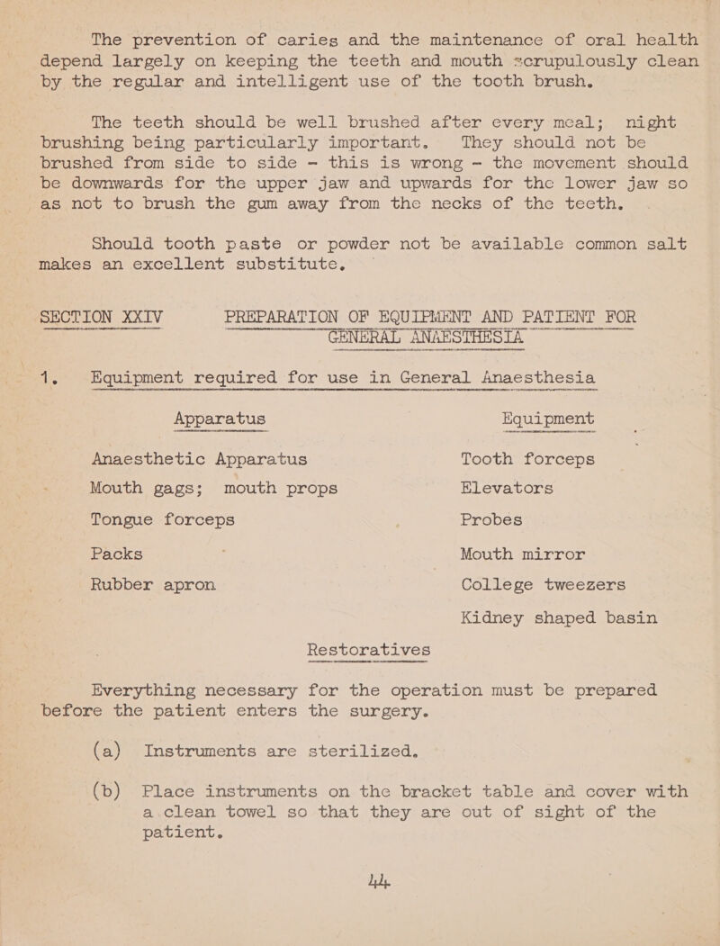 ‘The prevention of caries and the maintenance of oral health depend largely on keeping the teeth and mouth scrupulously clean by the regular and intelligent use of the tooth brush. tne teeth should De well brushed after cvery meal: aon brushing being particularly important. They should not be brushed from side to side - this is wrong - the movement should be downwards for the upper jaw and upwards for the lower jaw so as not to brush the gum away from the necks of the teeth. should tooth paste or powder not be available common salt makes an excellent substitute, — SECTION XXIV PREPARATION OF EQUIPMENT AND PATIENT FOR YAHOO PRRGeTErt F211) BENE IOV at 4 IMURRESIARH TY GREGRENNDHT4nHane arat 2t/VEERHY es 44a0nobenag ag indacebbe¥64 NL LACNSANGOHACU GEA) LeOHHCaHDQOSezGHNUDHDIAatORbecAMenussanaseoyseencaetasehi GENERAL ANAESTHESTA™ Ff aU NSHENUHESANKE UES ebb tno pnvOnL COUN HODE 1. Equipment required for use in General Anaesthesia stanstrenenccenenennea noua nentgacasiveranecttnvdesiunctan ee tcananea sent btane ages tteers 4a godie4 eve U Sat beta nntanHEaNRACHUNERDEEAHEEN CEN DeSAC‘E#N SCY PtaMeboraCteS to DMRIt Act eT PSRTRERaEBORaFROMRDTORRNOG OE HOBPW DRARRUFYREATDNUAGPE EOE ORRRITASOUMUEDONBAEIOT LVFPLACHSIDAIEAILIC SONU BESSECAISEM AE MADUILORMASSSSADEZIDMRDOMOOARC ELEC BPEA EON 040° 125 9D TLINAALECHSITYBELT G00 SL anenT9Progdc tot Ys teats feyY a3 Adi Puch) pelea cet Anaesthetic Apparatus Tooth forceps Mouth gags; mouth props Elevators Tongue forceps Probes Packs | Mouth mirror Rubber apron | College tweezers Kidney shaped basin Restoratives Hoenn eet ch nanEbDuengeoneneeet Het Everything necessary for the operation must be prepared before the patient enters the surgery. (a) Instruments are sterilized. (b) Place instruments on the bracket table and cover with a.clean towel so that they are out of sight of the patient. dy.