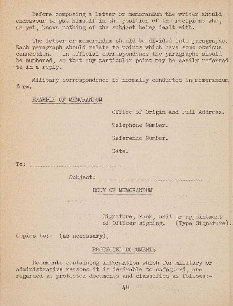 Before composing a letter or memorandum the writer should endeavour to put himself in the position of the recipient who, as yet, knows nothing of the subject being dealt with. The letter or memorandum should be divided into paragraphs. connection, In official correspondence the paragraphs should be numbered, so that any particular point may be easily referred Military correspondence is normally conducted in tremorandum form. EAAME UE OF MEMORANDUM - Office of Grigin and Full Address. Telephone Number. Reference Number. Date. FOC en en neers acres reser er asDr es eeesst sD ee EH OEE Gsee SSH ET Es Er THON HSECOOESESYETIFSUESECESEOOEDSOODSEYESTEROTEDE DONO SE SYISIF EEE ERS AHERN AORR TORO enna eee nO Nase nant OaErsTSEPATEEEDERI SESE E EDEN ETREEESESEFASESEDSE NOEL ESERERETEDOD ESSE EASE EEEEESRES SSE ESEABERERDE RED EREES SABER EO bee ‘SEITE enuedoeneneanen/rnntenUninaanintena4nenoM4TEseetHB}eRHUECUHUtaEONO DE CHOAUon ven Donel czeaLO ROOT egbaDeaaeedeheat 40H OATDOEEATHT: Signature, rank, unit or appointment of. Officer signing. (Type Signature).. Copies to:- (as necessary). ee Documents containing information which for military or administrative reasons it is desirable to safeguard, are regarded as protected documents and classified as follows:-— ‘48