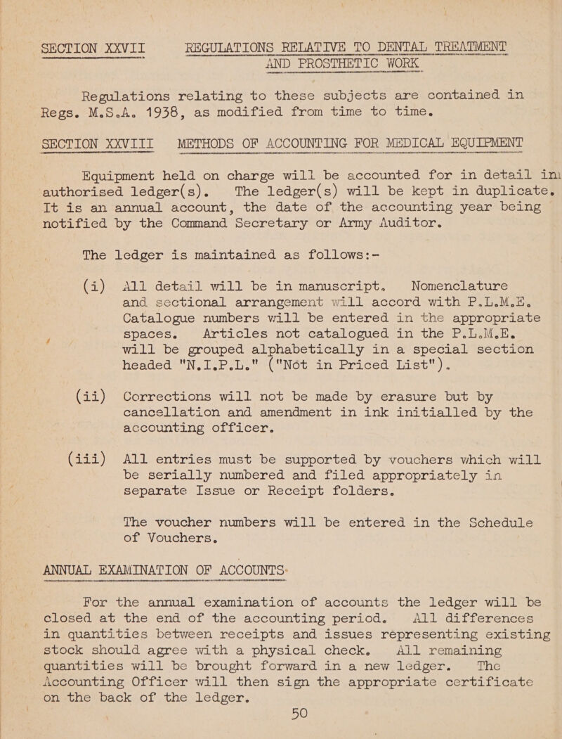 SECTION XXVII REGULATIONS RELATIVE TO DENTAL TREATMENT 1 alee i AND. PROSTHETIC ‘WORK  Regulations relating to these subjects are contained in Regs. M.S.A. 1938, as modified from time to time. SECTION XXVIII METHODS OF ACCOUNTING FOR MEDICAL EQUIPMENT “i WRUUNNNRHOELE HA ab onan DnnE PPTL HEME RCRIBpSeNEMENTTYI H&gt;bERET HEIR oan POtt 1 FOLEE44 11144141 LOREORIRRE EBL 1190 141 ASUSSeNNU None uocgeenenunnsenset orton Equipment held on charge will be accounted for in detail im authorised ledger(s). The ledger(s) will be kept in duplicate. It is an annual account, the date of the accounting year being notified by the Command secretary or Army Auditor. The ledger is maintained as follows:- (i) All detail will be in manuscript, Nomenclature and sectional arrangement will accord with P.L.M.&amp; Catalogue numbers will be entered in the eppco creas Bpaces. Articles not catalogued an the Poles. will be grouped alphabetically in a special section headed N.I.P.L. (N6ét in Priced List). (ii) Corrections will not be made by erasure but by cancellation and amendment in ink initialled by the accounting officer. (iii) All entries must be supported by vouchers which will be serially numbered and filed appropriately in separate Issue or. Receipt folders. The voucher numbers will be entered in the Schedule of Vouchers. VIVTDPNELEEDPTELADEO IDET OTN DIDIRBINOUEEOECHEOL OHEDOUORHDEDEO THO IOURENT;OEREDETEREEENROTOTHUEDURODEDESUE YON DOOODODOHOOEDIDNEREVONROOREDEDOPEDEHUGUIPTOMADETODDVEN IDEN OIHEDIDOOOETHODOATOVEDIDNOL ODO UHADCTTONDINDIVATDINODTO@HOERHG POPIRRA DION DONNT Hy For the annual examination of accounts the ledger will be closed at the, end of the accounting period. Akiv-ditierences in quantities between receipts and issues representing existing stock should agree with a physical check, All remaining quantities will be brought forward in a new ledger. iets mocountinge, Officer will.then sign the appropriate. certilicate on the back of the ledger,